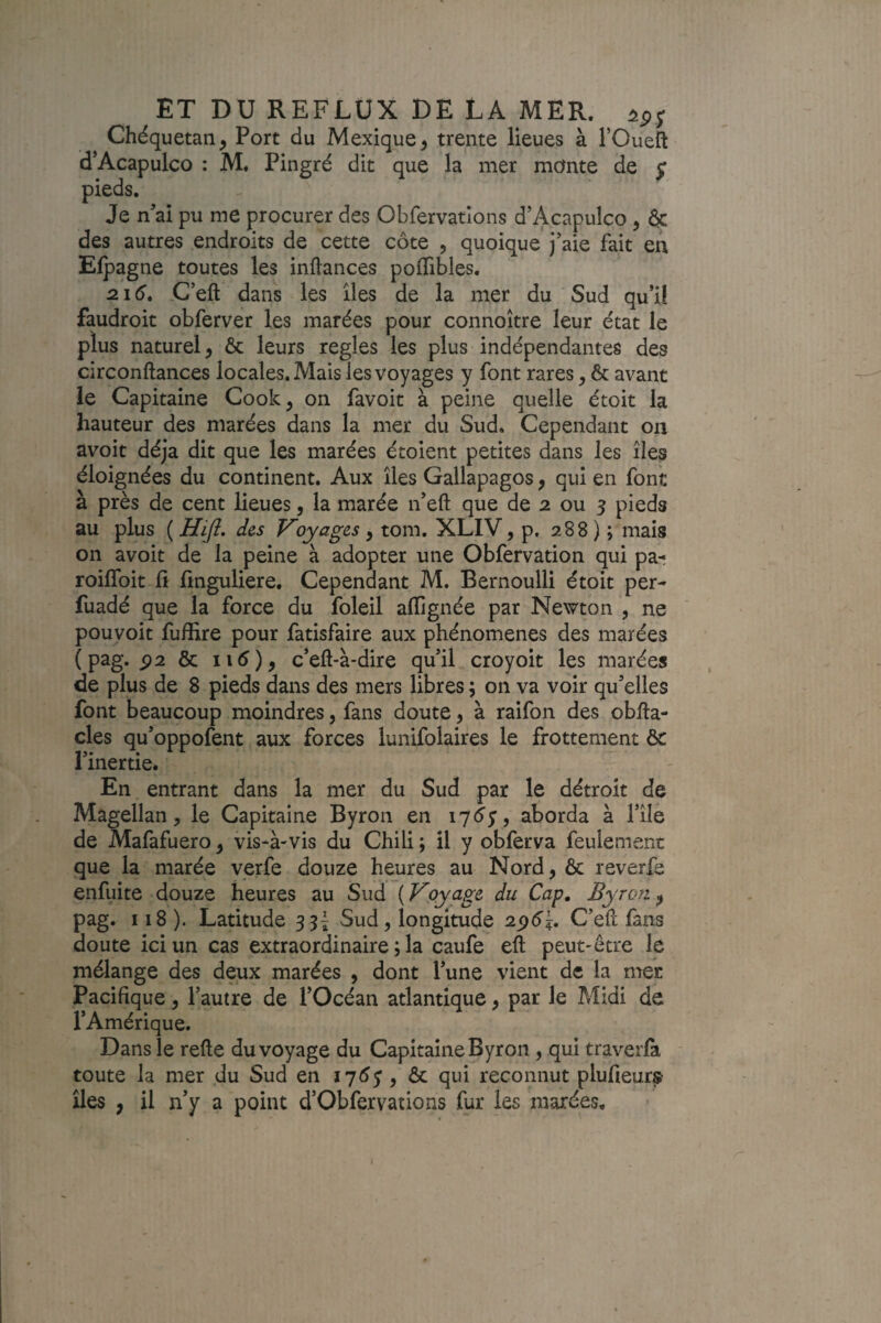 Chéquetan^ Port du Mexique ^ trente lieues à l’Oueft d’Acapulco : M. Pingré dit que la mer monte de ^ pieds. Je n’ai pu me procurer des Obfervatlons d’Acapulco, & des autres endroits de cette côte , quoique j’aie fait en Elpagne toutes les inftances polTibles. 2.16^ C’eft dans les îles de la mer du Sud qu’il faudroit obferver les marées pour connoître leur état le plus naturel ^ & leurs réglés les plus indépendantes des circonftances locales. Mais les voyages y font rares, & avant le Capitaine Cook, on favoit à peine quelle étoit la hauteur des marées dans la mer du Sud. Cependant on avoit déjà dit que les marées étoient petites dans les îles éloignées du continent. Aux îles Gallapagos, qui en font à près de cent lieues, la marée n’eft que de 2 ou 5 pieds au plus ( Hift, des F’oyages , tom. XLIV, p. 288 ) ; mais on avoit de la peine à adopter une Obfervation qui pa-; roiffoit fi fmguliere. Cependant M. Bernoulli étoit per- fuadé que la force du foleil afTignée par Newton , ne pouvoit fuffire pour fatisfaire aux phénomènes des marées ( pag. P2 & ii^)j c’eft-à-dire qu’il croyoit les marées de plus de 8 pieds dans des mers libres ; on va voir qu’elles font beaucoup moindres, fans doute, à raifon des obfta- cles qu’oppofent aux forces lunifolaires le frottement & l’inertie. En entrant dans la mer du Sud par le détroit de Magellan, le Capitaine Byroii en lydy, aborda à l’île de Mafafuero, vis-à-vis du Chili ; il y obferva feulement que la marée verfe douze heures au Nord, Ôc reverfe enfuite douze heures au Sud ( Voyage du Cap, Byron, pag. 118). Latitude Sud, longitude 25x5’?. C’efl fans doute ici un cas extraordinaire ; la caufe efl peut-être le mélange des deux marées , dont l’une vient de la mer Pacifique, l’autre de l’Océan atlantique, par le Midi de l’Amérique. Dans le relie du voyage du Capitaine Byron, qui traverfa toute la mer du Sud en , & qui reconnut plufieurs îles , il n’y a point d’Obfervations fur les marées.