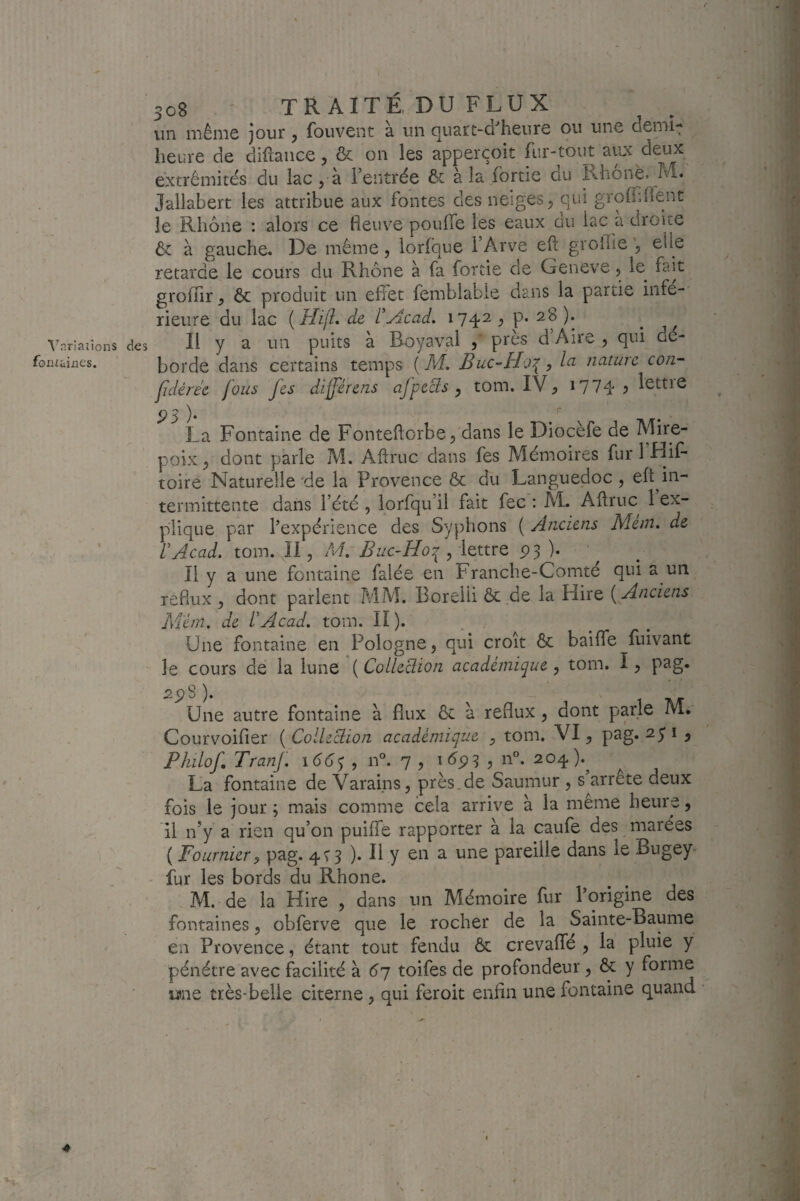 ^^ariaiions des fonikincs. 308 - TR AITÉ DU FLUX un inénic jour ^ fouvent à un quart-d'^heurc ou une demi- heure de diftance, & on les apperçoit fur-tout ayo< deux extrémités du lac, à l’entrée & à la fortie du ii-hônè. M. Jailabert les attribue aux fontes des neiges^ qui grofidient le Rhône : alors ce fleuve pouffe les eaux du Le a droite ôt à gauche. De même, lorfque l’Arve eft grollie , elle retarde le cours du Rhône à fa fortie de Geneve, le^ fait groflir, 6c produit un effet femblabie dans la partie iiife-' rieiire du lac {Hijh de dAcad. 1742^ p* 28). Il y a un puits à Boyaval , près d’Aire , qui dé¬ borde dans certains temps [M, Buc-Ho\^ Ici nature con~ fdéree fous fes differens afpcBs y tom. IV, 17yq. ^ lettre 93 ' La Fontaine de Fonteftorbe, dans le Diocefe de Mire- poix, dont parle M. Aftruc dans fes Mémoires fur l’Hif- toire Naturelle'de la Provence ôc du Languedoc, eft^in- termittente dans l’été , lorfqu’il fait fec ; AL Aflruc 1 ex¬ plique par l’expérience des Syphons ( Anciens Mem. de rAcad. tom. Il, M. Az/c-i/oy , lettre P3 )• Il y a une fontaine falée en Franche-Comté qui a un reflux , dont parlent AilM. Borelii 6c.de la Hire [Anciens M'érn. de fAcad. tom. II). . Une fontaine en Pologne, qui croit 6c baiffe fuivant le cours de la lune ( ColleBion académique , tom. I, p9-g« spS ). - ' Une autre fontaine à flux 6c à reflux, dont parle M. Courvoifier (Colleciion académique , tom. VI, pag. Philof. Tranf. , n®. 7 , ? n”. 204).^ La fontaine de Varai.ns, près,de Saumur , s arrête deux fois le jour ; mais comme cela arrive à la meme heure, il n’y a rien qu’on puiffe rapporter à la caufe des marées ( Fournier P pag. 4T3 ). Il y en a une pareille dans le Bugey^' ' fur les bords du Rhône. M. de la Hire , dans un Mémoire fur l’origine des fontaines, obferve que le rocher de la Sainte-Baume en Provence, étant tout fendu Ôc crevaffé , la pluie y pénétre avec Hcilité à 67 toifes de profondeur, & y forme tttne très-belle citerne, qui feroit enfin une fontaine quand