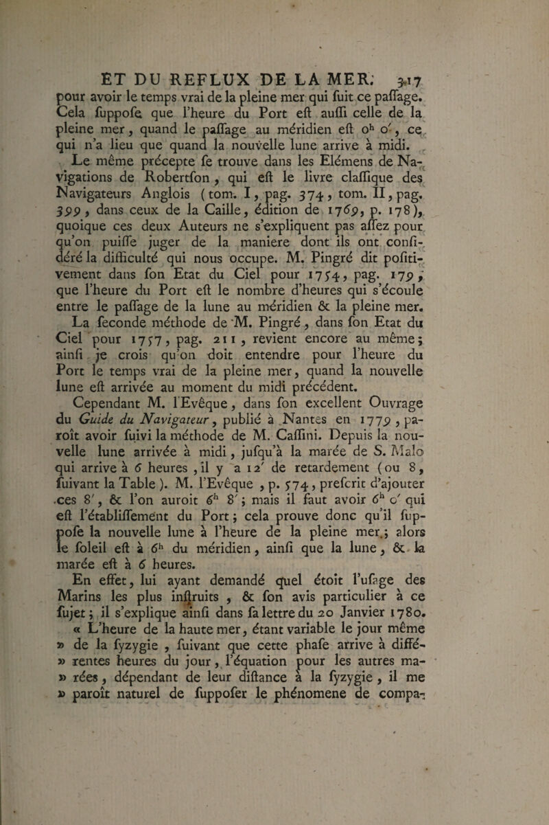 pour avoir le temps vrai de la pleine mer qui fuit ce paffage. Cela fuppofe que l’heure du Port eft aufll celle de la pleine mer, quand le paflage^ au méridien eft o^^ o', c^, qui n a lieu que quand la nouvelle lune arrive à midi. . Le même précepte fe trouve dans les Elémens de Na-, vigations de Robertfon , qui eft le livre claftique des Navigateurs Anglois ( tom. I, pag. 374, tom. Il^pag, 3PP, dans ceux de la Caille, édition de i7<^p, p. 178),. quoique ces deux Auteurs ne s’expliquent pas aflez pour, qu’on puifte juger de la maniéré dont ils ont confi- déré la difficulté qui nous occupe. M. Pingré dit pofiti- vement dans fon Etat du Ciel pour 5*4, pag. i7p que l’heure du Port eft le nombre d’heures qui s’écoule entre le paffage de la lune au méridien & la pleine mer. La fécondé méthode de *M. Pingré, dans fon Etat du Ciel pour 17^7, pag, 211 , revient encore au même; ainfi je crois qu’on doit entendre pour l’heure du Port le temps vrai de la pleine mer, quand la nouvelle lune eft arrivée au moment du midi précédent. Cependant M. l’Evêque, dans fon excellent Ouvrage du Guide du Navigateur ^ publié à .Nantes en I77p , pa- roît avoir fuivi la méthode de M. Caffini. Depuis la nou¬ velle lune arrivée à midi, jufqu’à la marée de S. Aîaîo qui arrive à 6 heures , il y ara' de retardement (ou 8, fuivant la Table ). M. l’Evêque , p. ^74, prefcrit d’ajouter xes 8', 6c l’on auroit & 8' ; mais il faut avoir 6^ o' qui eft rétablilfemént du Port ; cela prouve donc qu il fup¬ pofe la nouvelle lune à l’heure de la pleine mer.; alors le foleil eft à 6^ du méridien, ainfi que la lune, ôc. la marée eft à 5 heures. En effet, lui ayant demandé quel étoît l’ufage des Marins les plus inQruits , ôc fon avis particulier à ce fujet; il s’explique ainfi dans fa lettre du 20 Janvier 1780. « L’heure de la haute mer, étant variable le jour même » de la fyzygie , fuivant que cette phafe arrive à diffé- » rentes heures du jourl’équation pour les autres ma- • » rées, dépendant de leur diftance à la fyzygie , il me D paroît naturel de fuppofer le phénomène de compa-