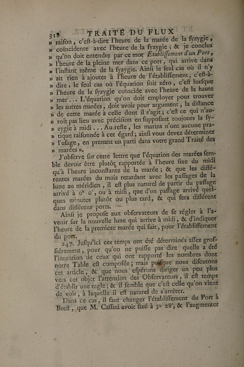 » raifon, c’eft-à-dire l’heure de la marée de la fyzygie , » coïncidente avec l’heure de la fyzygie ; & je conclus » qu’on doit entendre par ce mot EtahülJcment d un rcrt, » l’heure de la pleine mer dans ce port, qui arrive dans » l’inftant même de la fyzygie. Ainfi le feul cas ou il n .y » ait rien à ajouter à l’heure de l’établiffement, c eft-a- » dire, le feul cas où l’équation foit zéro, c eft lorfque » l’heure de la fyzygie coïncide avec l’heure de la haute » mer... L’équation qu’on doit employer pour «ou^er » les autres marées, doit avoir pour argument, la diltance » de cette marée à celle dont il s’agit ; c’eft ce qui n au- » roit pas lieu avec précifion en fuppofant toujours la ly- » zygie à midi. .. Au refte, les marins n’ont aucune pra- » tique raifonnée à cet égard ; ainfi vous devez déterminer » l’ufage, en prenant un parti dans votre grand 1 raite des » marées ». j i r J’obferve fur cette lettre que l’équation des marées lem- ble devoir être plutôt rapportée à l’heure fixe du rmdt qu’à l’heure inconftante de la marée ; & que les ditté- rentes matées du mois retardant avec les paflages de la lune au méridien , il eft plus naturel de partir du paliage arrivé à o*- o', ou à midi, que d’un paffage arrivé quel¬ ques minutes plutôt ou plus tard, ôc qui fera différent dans différens ports. — , r / i ' i>„ Ainfi je propofe aux obfervateurs de fe régler a la- venit fur la nouvelle lune qui arrive à midi, & d indiquer l’heure de la première marée qui fuit, pour 1 établiilement 247. Jufqu’ici ces temps ont été déterminés affez grof- fiérement, pour qu’on ne puiffe pas dire quelle a ét l’intention de ceux qui ont rapporté les nombres dont notre Table eft compofée ; mais puifque nous difcutons cet article', ôc que nous efpérons diriger un peu plus vers cet dbjet l’attention des Obfervateurs , il eft temps d’établir une réglé ; ôc il femble que c’eft celle qu on vient de voir, à laquelle il eft naturel de s arrêter. Dans ce cas, il faut changer l’établiffement du Port à Breft, que M. Caffini avoit fixé à js 28', ôc laugmemer