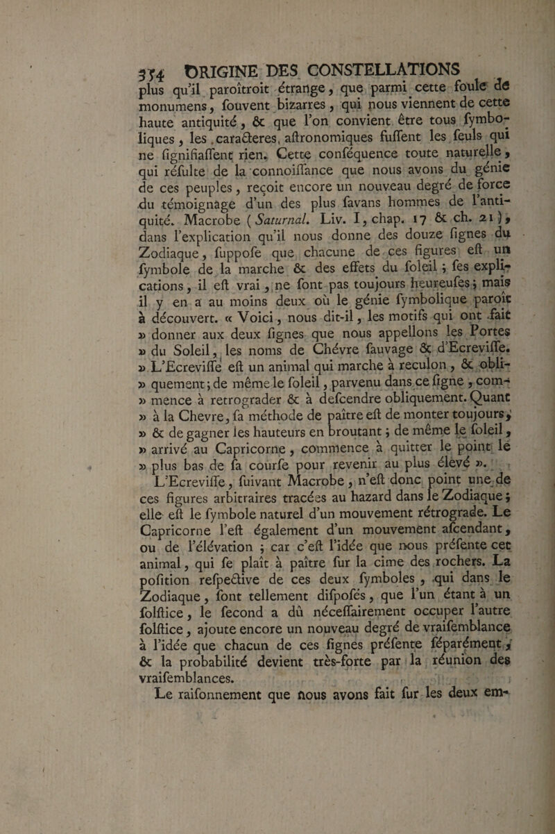 plus quil paroîtroit étrange, que parmi cette foule dô monumens, fouvent bizarres , qui nous viennent de cette haute antiquité, ôc que Ton convient être tous fymbo- iiques , les .caraéleres, agronomiques fulTent les feuls qui ne fignifiaflent rien* Cette conféquence toute naturelle, qui réfulte de la connoiflance que nous avons du génie de ces peuples, reçoit encore un nouveau degré de force du témoignage d’un des plus favans hommes de 1 anti¬ quité.. Macrobe {SaturnaL Liv. I^chap. 17 ôc ch. 21), dans l’explication qu’il nous donne des douze fignes du Zodiaque, fuppofe que chacune de ces figures eft un fymbole de la marche ôc des effets du foleil ; fes explÿ^ cations, il eft vrai ,jne font pas toujours heureufesj mais il y en a au moins deux où le génie fymbolique paroïc à découvert. « Voici, nous dit-il, les motifs qui ont Tait » donner aux deux fignes que nous appelions les Portes » du Soleil, les noms de Chèvre fauvage & d’Ecreyifle, 3> L’Ecreviffe eft un animal qui marche à reculon , ôc obli- » quement ; de même le foleil, parvenu dans ce ligne , com-« » mence à rétrograder ôc à defcendre obliquemènt. Quant y> à la Chevre, fa méthode de paître eft de monter toujours,! » ôc de gagner les hauteurs en broutant ; de même le foleil, » arrivé au Capricorne, commence à quitter le point lé » plus bas de fa courfe pour revenir au plus élevé ' L’Ecreviffe, fuivant Macrobe, n’eft donc point une de ces figures arbitraires tracées au hazard dans le Zodiaque ; ello eft le fymbole naturel d’un mouvement rétrograde. Le Capricorne l’eft également d’un mouvement afcendant, ou de l’élévation ; car c’eft l’idée que nous préfente cet animal, qui fe plaît à paître fur la cime des rochers. La pofition refpeélive de ces deux fymboles , qui dans le Zodiaque, font tellement difpofés, que l’un étant à un foiftice, le fécond a dû néceffairement occuper l’autre folftice, ajoute encore un nouveau degré de vraifemblance à l’idée que chacun de ces fignes préfente Séparément j ôc la probabilité devient très-forte par la réunion de» vraifemblances. » Le raifonnement que nous avons fait fur Tes deux em-