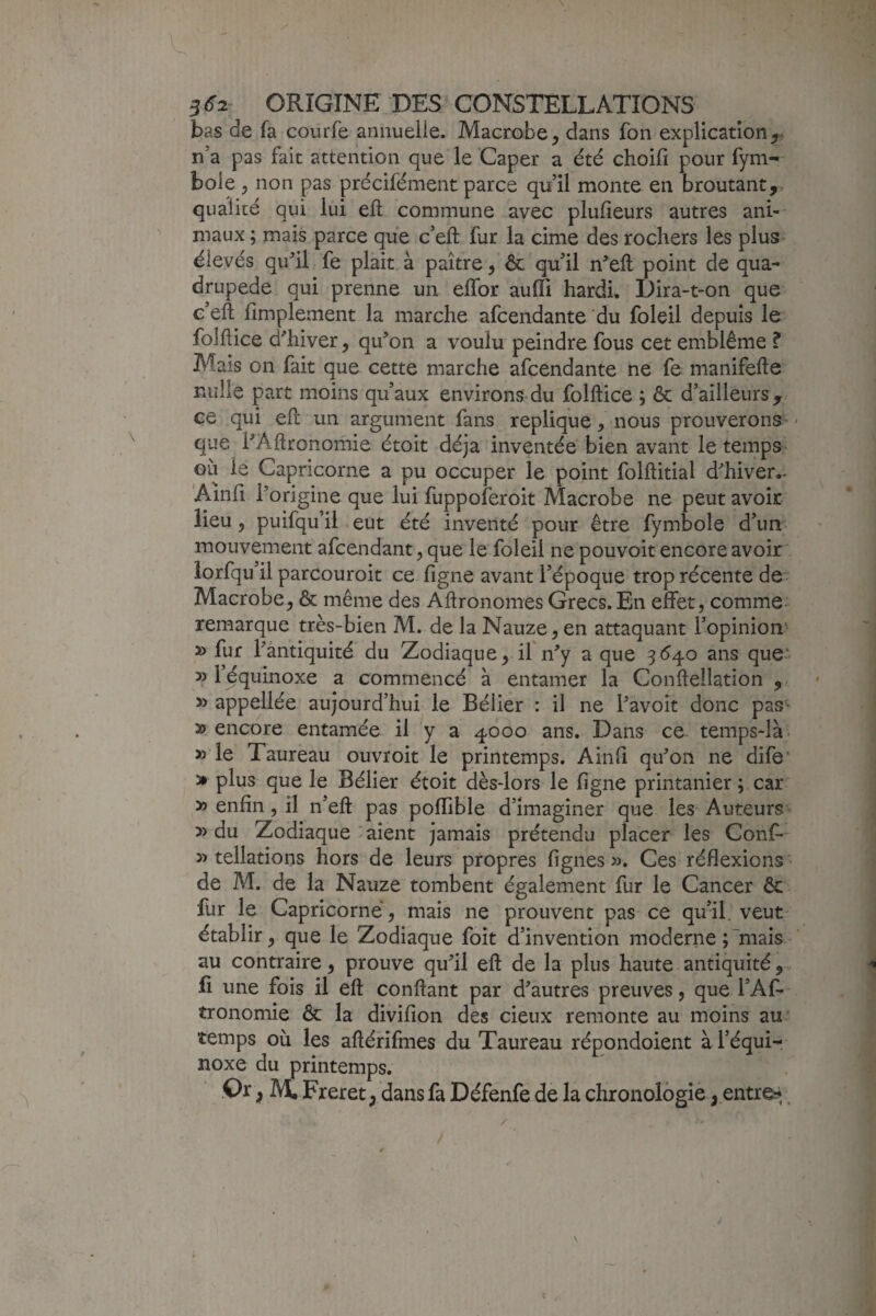 bas de fa courfe aniiueiie» Macrobe, dans fon explication n’a pas fait attention que le Caper a été choifi pour fym- bole y non pas précilément parce qu’il monte en broutant,, qualité qui lui eft commune avec plufieurs autres ani¬ maux ; mais parce que c’efl: fur la cime des rochers les plus élevés qu^’il fe plait à paître, ôc qu’il n’eft point de qua¬ drupède qui prenne un effor auffi hardi. Dira-t-on que e’eft fimplement la marche afcendante du foleil depuis le folflice d'hiver, qu'on a voulu peindre fous cet emblème ? Mais on fait que cette marche afcendante ne fe manifefte nulle part moins qu’aux environs du folftice j & d’ailleurs , ce qui efî: un argument fans répliqué, nous prouverons - que l'Aftronomie étoit déjà inventée bien avant le temps OLi le Capricorne a pu occuper le point folftitial d'hiver.. 'Ainfi l'origine que lui fuppoferoit Macrobe ne peut avoir lieu 5 puifqu’ii eut été inventé pour être fymbole d’un mouvement afcendant, que le foleil ne pouvoit encore avoir lorfqu’il parcouroit ce ligne avant l’époque trop récente de Macrobe, & même des Agronomes Grecs. En effet, comme- remarque très-bien M. de la Nauze, en attaquant l’opinion' » fur l'antiquité du Zodiaque, if n'y a que 3^40 ans que- » l’équinoxe a commencé à entamer la Conftellation , appellée aujourd’hui le Bélier : il ne l'avoit donc pas- » encore entamée il y a 4000 ans. Dans ce temps-là. »’le Taureau ouvroit le printemps. Ainli qu'on ne dife’ > plus que le Bélier étoit dès-lors le ligne printanier; car » enfin, il n’eft pas pollible d’imaginer que les Auteurs » du Zodiaque aient jamais prétendu placer les Conf* » tellations hors de leurs propres lignes ». Ces réflexions ' de M. de la Nauze tombent également fur le Cancer ôc fur le Capricorne, mais ne prouvent pas ce qu’il, veut- établir, que le Zodiaque foit d’invention moderne ;'mais au contraire , prouve qu'il eft de la plus haute antiquité,. 4 fi une fois il eft confiant par d'autres preuves, que l’Af- tronomie & la divifion des deux remonte au moins au' temps où les aftérifmes du Taureau répondoient à l’équi¬ noxe du printemps. .Or, M, Freret, dans fa Défenfe de la chronologie^ entres.