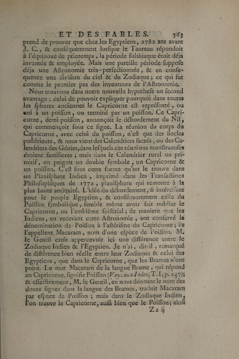 prend de prouver que chez les Egyptiens, 2782 ans avant J. C., ôc çonfdquemment lorfque le Taureau répondoit à Féquinoxe de printemps , la période folthiaque étoit déjà inventée ôc employée. Mais une pareille période fuppofe déjà une Afironomie très-perfeôHonnée, Ôc en confe* quence une divifion du ciel ôc du Zodiaque ; ce qui fut comme le premier pas des inventeurs de FAftronomie. Nous trouvons dans notre nouvelle hypothefe un fécond avantage ; celui de pouvoir expliquer pourquoi dans toutes les fpheres anciennes le Capricorne efl repréfenté , ou «ni à un poiflbn, ou terminé par un poifTon. Ce Capri¬ corne , demi poilTon, annonçoit le débordement du Nil, qui commehçoit fous ce figne. La réunion du corps du Capricorne, avec celui du poifTon, n’eft que des fiecles poflérieurs , ôc nous vient des Calendriers facrés , ou des Ca¬ lendriers des Génies,dans lefqueîs ces réunions monftrueufes dtoient familières ; mais dans le Calendrier rural ou pri¬ mitif, on peignit un double fymbole , un Capricorne ôc un poifTon. C’efl fous cette forme qu’on le trouve dans un Pianifphere Indien , imprimé ..dans les Tranfatlions Philofophiques de 1772 , pianifphere qui remonte à la plus haute antiquité. L’idée du débordement, li intérefTant pour le peuple Egyptien, ôc conféquemment celle du PoifTon fymbolique, femble même avoir fait oublier le Capricorne, ou Temblême foiflitial ; de maniéré nue les Indiens, en recevant cette Afironomie , ont confervé la <lénomination de*Poillon à l’aflérifme du Capricorne; ils l’appellent Macaram , nom d’une efpece de i^oifibn. M. le Gentil croit appercevoir ici une différence entre le Zodiaque Indien ôc TEgyptien. Je n’ai, dit-il , remarqué de différence bien réelle entre leur Zodiaque Ôc celui des Egyptiens , que dans le Capricorne , que les Brames n’ont point. Le mot Macaram de la langue Brame , qui répond ,au Capricorne, fignifie PoifTon {Voy. aux Indes, T. I, p. 247); & effectivement, M. le Gentil, en nous donnant le nom des douze fignes dans la langue des Brames, traduit Macaram par efpece de PoifTon ; mais dans le Zodiaque Indien, .l’on trouve le Capricorne, aufîi bien que le PoilTon; ainfi Zz ij