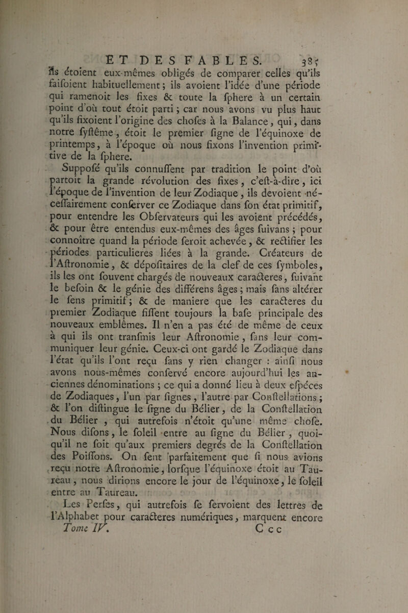 étoîent eux-mêmes obligés de comparer celles qu’ils faifoient habituellement ; iis avoient l’idée d’une période qui ramenoit les fixes & toute la fphere à un certain point d oii tout étoit parti ; car nous avons vu plus haut qu’ils fîxoient l’origine des chofes à la Balance, qui, dans notre fyftême, étoit le premier figne de l’équinoxe de printemps, à l’époque où nous fixons l’invention primi*- tive de la fphere. Suppofé qu’ils connufTent par tradition le point d’où partoit la grande révolution des fixes, c’eft-à-dire, ici l’époque de l’invention de leur Zodiaque , ils dévoient -né- ceffairement confèrver ce Zodiaque dans fon état primitif, pour entendre les Obfervateurs qui les avoient précédés, ôc pour être entendus eux-mêmes des âges fuivans ; pour connoitre quand la période feroit achevée, ôc reêlifier les ■ périodes particulières liées à la grande. Créateurs de l’Aftronomie, ôc dépofitaires de la clef de ces fymboles, ils les ont fouvent chargés de nouveaux caraêferes, fuivaht le befoin ôc le génie des différens âges ; mais fans altérer le fens primitif; ôc de maniéré que les caraêleres du premier Zodiaque fiffent toujours la bafe principale des nouveaux emblèmes. Il n’en a pas été de même de ceux à qui ils ont tranfmis leur Aftronomie , fans leur com¬ muniquer leur génie. Ceux-ci ont gardé le Zodiaque dans l’état qu’ils l’ont reçu fans y rien changer : ainfi nous avons nous-mêmes confervé encore aujourd’hui les an¬ ciennes dénominations ; ce qui a donné lieu à deux efpéces de Zodiaques, l’un par lignes, l’autre-par Confteliations ; ôc l’on diftingue le figne du Bélier, de la Conftellation .du Bélier , qui autrefois n’étoit qu’une même chofe. Nous difons, le foleil -entre au figne du Bélier , quoi¬ qu’il ne foit qu’aux premiers degrés de la Conftellation des PoifTons. On fent [parfaitement que fi nous avions jTeçu notre Aftronomie, lorfque l’équinoxe étoit au Tau¬ reau , nous dirions encore le jour de l’équinoxe, le foleil entre au Taureau. Les Perfes, qui autrefois fe fervoient des lettres de l’Alphabet pour caraêleres numériques, marquent encore Tome ÎV* C c c