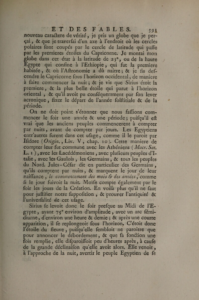 nouveau caractère de vérité, je pris un globe que je per¬ lai , & que je traverfai d’un axe à l’endroit où les cercles polaires font coupés par le cercle de latitude qui paffe par les premières étoiles du Capricorne. Je montai mon flobe dans cet état à la latitude de 23°, ou de la haute igypte qui confine à l’Ethiopie, qui fut la première habitée, & où l’Aftronomie a dû naître ; & je fis def- cendre le Capricorne fous l’horizon occidental, de maniéré a faire commencer la nuit ; & je vis que Sirius étoit la première, & la plus belle étoile qui parut à l’horizon oriental , & qu’il avoit pu conféquemment par fon lever acronique , fixer le départ de l’année folftitiale & de la période. On ne doit point s’étonner que nous fafiions com¬ mencer le foir une année & une période ; puifqu’il eft vrai que les anciens peuples commencèrent à compter par nuits, avant de compter par jours. Les Egyptiens entr’autres furent dans cet ufage, comme il le paroît par Ifidore ( Origin,, Liv. V , chap. 1 o ). Cette maniéré de compter leur fut commune avec les Athéniens ( Macr, Sat, L. I ), avec les Lacédémoniens , avec plufieurs peuples d’I¬ talie , avec les Gaulois , les Germains , & tous les peuples du Nord. Jules-Céfar dit en particulier des Germains, qu’ils comptent par nuits, ôc marquent le jour de leur naiflance , Le commencement des mois & des années ^ comme fi le jour fuivoit la nuit. Moïfe compte également par le foir les jours de la Création. En voilà plus qu’il ne faut pour juftifier notre fuppofition , & prouver l’antiquité ôc l’univerfalité de cet ufage. Sirius fe levoit donc le foir prefque au Midi de l’E¬ gypte, ayant environ d’amplitude, avec un arc fémi- diurne, d’environ une heure ôc demie ; ôc après une courte apparition, il fe replongeoit fous l’horizon. C’étoit donc l’étoile du fleuve, puilqu’elle fembloit ne paroître que pour annoncer le débordement, ôc que fa fonélion une fois remplie, elle difparoilToit peu d’heures après, à caufe de la grande déclinaifon qu’elle avoit alors. Elle venoit, à l’approche de la nuit, avertir le peuple Egyptien de fe