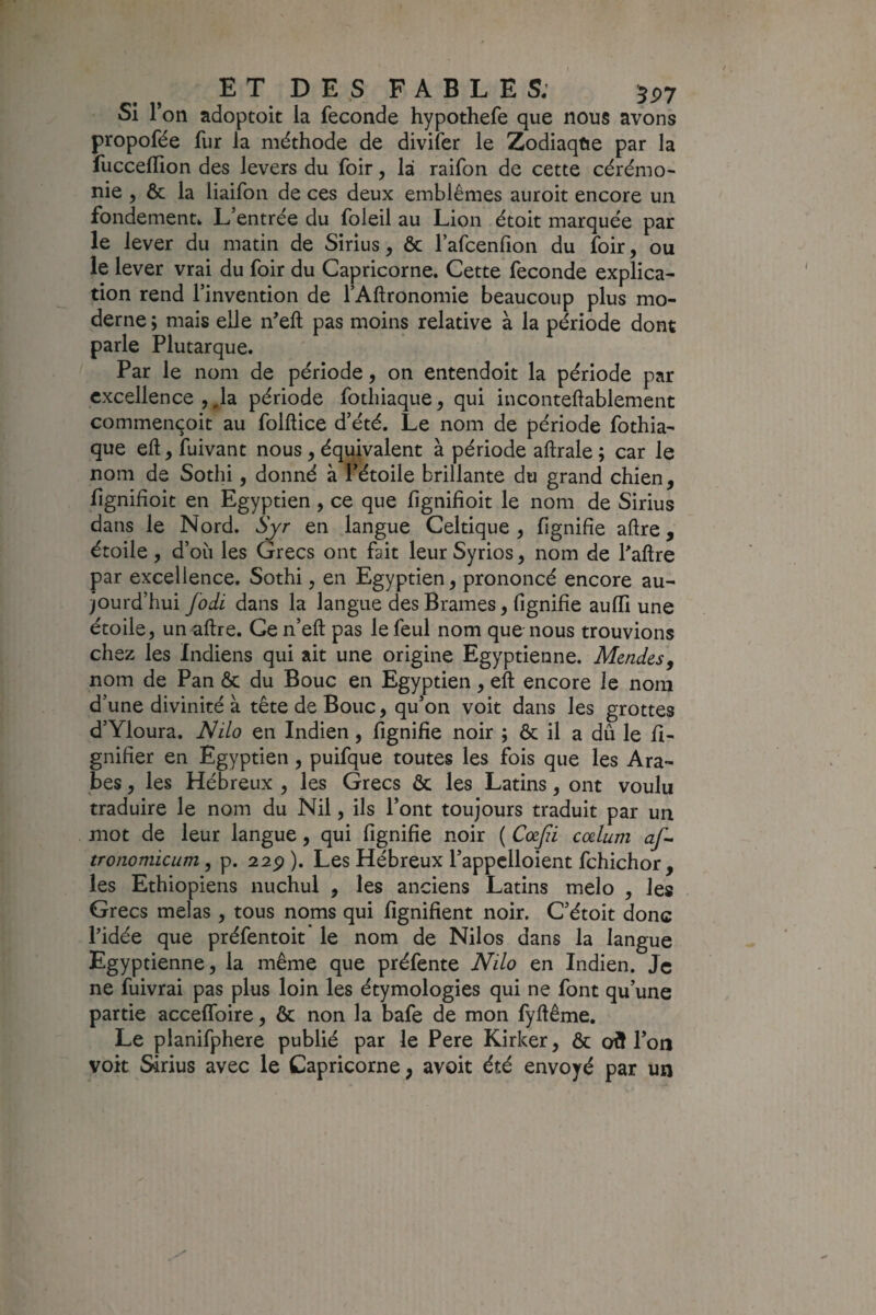 E T D E s F A B L E S; 5^7 Si Ton adoptoit la fécondé hypothefe que nous avons propofée fur la méthode de divifer le Zodiaque par la fuccellion des levers du foir, la raifon de cette cérémo¬ nie , ôc la liaifoii de ces deux emblèmes auroit encore un fondement» L’entrée du foleil au Lion étoit marquée par le lever du matin de Sirius, & l’afcenfion du foir, ou le lever vrai du foir du Capricorne. Cette fécondé explica¬ tion rend l’invention de fAhronomie beaucoup plus mo¬ derne ; mais elle n^eft pas moins relative à la période dont parle Plutarque. Par le nom de période, on entendoit la période par excellence , ,1a période fotliiaque, qui inconteftablement commençoit au folftice d’été. Le nom de période fothia- que eft, fuivant nous, équivalent à période aftrale ; car le nom de Sothi, donné à l’étoile brillante du grand chien, lîgnifioit en Egyptien, ce que lignifîoit le nom de Sirius dans le Nord. Syr en langue Celtique, lignifie aftre, étoile, d’oii les Grecs ont fait leur Syrios, nom de Paftre par excellence. Sothi, en Egyptien, prononcé encore au¬ jourd’hui fodi dans la langue des Brames, fignifie aulfi une étoile, unaftre. Cen’eft pas lefeul nom que nous trouvions chez les Indiens qui ait une origine Egyptienne. Mcndes^ nom de Pan & du Bouc en Egyptien, eft encore le nom d’une divinité à tête de Bouc, qu’on voit dans les grottes d’Yloura. Nilo en Indien, fignifie noir ; & il a dû le li¬ gnifier en Egyptien, puifque toutes les fois que les Ara¬ bes , les Hébreux , les Grecs ôc les Latins, ont voulu traduire le nom du Nil, ils l’ont toujours traduit par un mot de leur langue, qui fignifie noir ( Cœjii cælum af- tronomicum, p. 22p ). Les Hébreux l’appclloient fchichor , les Ethiopiens nuchul , les anciens Latins melo , les Grecs mêlas , tous noms qui lignifient noir. C’étoit donc Pidée que préfentoit' le nom de Nilos dans la langue Egyptienne, la même que préfente Nilo en Indien. Je ne fuivrai pas plus loin les étymologies qui ne font qu’une partie acceflbire, & non la bafe de mon fyfiême. Le planifphere publié par le Pere Kirker, & ot5 l’on voit Sirius avec le Capricorne, avoit été envoyé par un