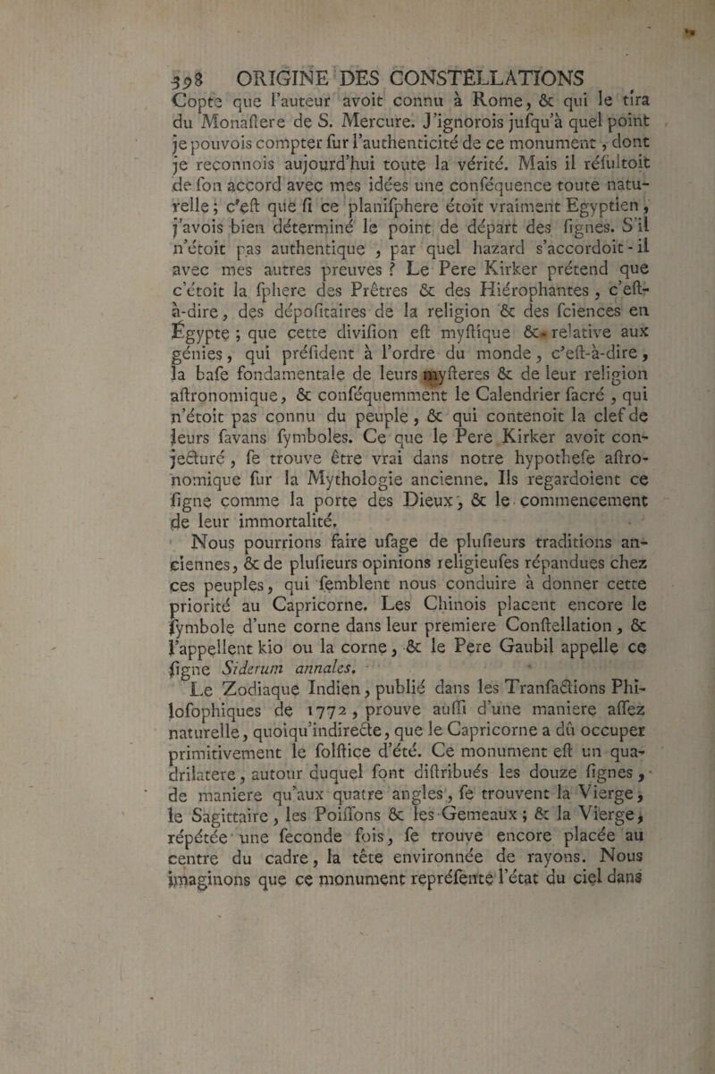 Copte que l’auteur avoit connu à Rome, & qui le tira du Monaflere de S. Mercure. J’ignorois jufqu’à quel point je pouvois compter fur l’authenticité de ce monument, dont je reconnois aujourd’hui toute la vérité. Mais il réhutoit de foii accord avec mes idées une conféquence toute natu¬ relle ; c'eft que fi ce planifphere étoit vraiment Egyptien, j’avois bien déterminé le point de départ des fignes. S’il n’étoit pas authentique , par quel hazard s’accordoit - il avec mes autres preuves f Le Pere Kirker prétend que c’étoit la fphere des Prêtres ôc des Hiérophantes , c’eft- à-dire, des dépofitaires de la religion & des fciences en Égypte ; que cette divilîon eft myflique ôc^ relative aux génies, qui préfident à l’ordre du monde, cefl;-à-dire, la bafe fondamentale de leurs myfteres ôc de leur religion aftronomique, & conféquemment le Calendrier facré , qui n’étoit pas connu du peuple , ôc qui contenoit la clef de leurs favans fymboles. Ce que le Pere Kirker avoit con^ jeêluré , fe trouve être vrai dans notre hypothefe aftro- homique fur la Mythologie ancienne. Ils regardoient ce hgne comme la porte des Dieux', ôc le commencement de leur immortalité. Nous pourrions faire ufage de plufieurs traditions an¬ ciennes, ôcde plufieurs opinions religieufes répandues chez ces peuples, qui femblent nous conduire à donner cette priorité au Capricorne. Les Chinois placent encore le fymbole d’une corne dans leur première Conftellation, ôc l’appellent kio ou la corne, ôc le Pere Gaubil appelle ce jfigne Siderum annales, ■ ' Le Zodiaque Indien, publié dans les Tranfaêlions Phï- lofophiques de 1772, prouve aulTi d’une maniéré alTez naturelle, quoiqu’indireête, que le Capricorne a dû occuper primitivement le folftice d’été. Ce monument eft un qua¬ drilatère, autour duquel font diftribués les douze lignes,' de maniéré qu’aux quatre angles, fe trouvent la Vierge, le Sagittaire, les PoiiTons ôc les Gemeaux; ôc la Vierge, répétée* une fécondé fois, fe trouve encore placée au centre du cadre, la tête environnée de rayons. Nous imaginons que ce monument repréfenté l’état du ciel dans