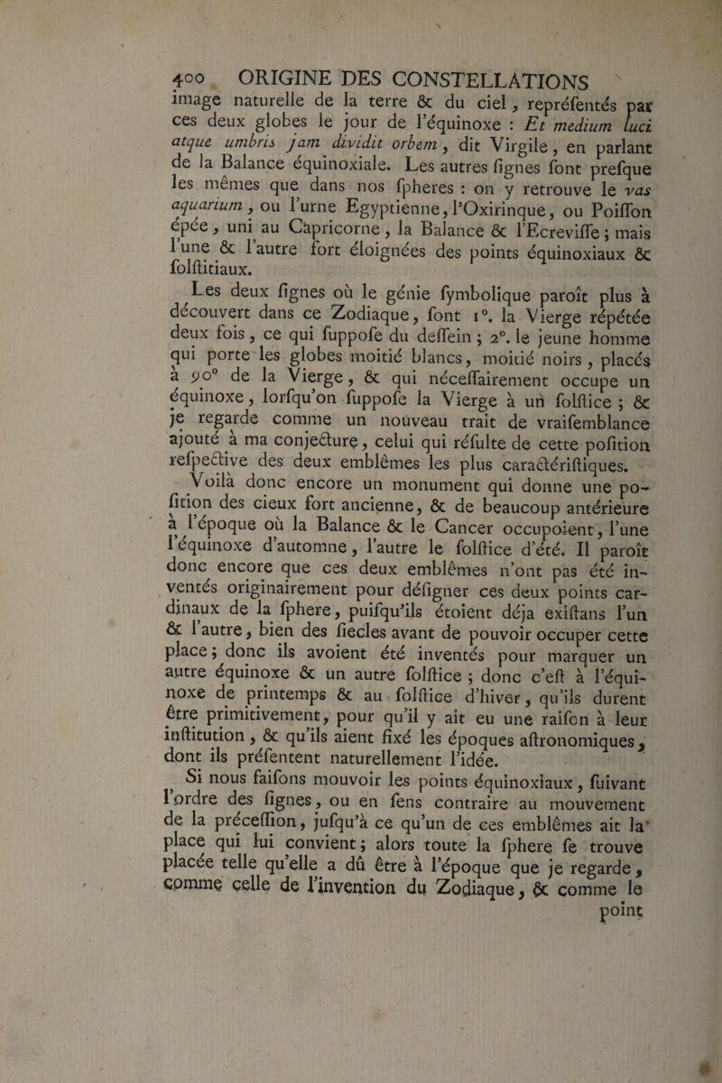 image naturelle de la terre ôc du ciel, repréfentés par ces deux globes le jour de l’équinoxe : Et medium luci atque umbris jam dividit orhem j dit Virgile ^ en parlant de la Balance équinoxiale. Les autres lignes font prelque les memes que dans nos fpheres : on y retrouve le vas aquarium, ou l’urne Egyptienne,POxirinque, ou Poiflbn épée , uni^ au Capricorne , la Balance & l’EcrevilTe ; mais 1 une ôc 1 autre fort éloignées des points équinoxiaux ôc folfticiaux. Les deux lignes où le génie fymbolique paroît plus à découvert dans ce Zodiaque, font i°. la Vierge répétée deux fois, ce qui lùppofe du delfein ; 2®. le jeune homme qui porte les globes moitié blancs, moitié noirs , placés a de la Vierge, Ôc qui nécelTairement occupe un équinoxe, lorfqu on lùppofe la Vierge à un folllice 5 ôc je regarde comme un nouveau trait de vraifemblance ajouté a ma conjeôturç, celui qui réfulte de cette polition lefpeftive des deux emblèmes les plus caraèlériftiques. Voilà donc encore un monument qui donne une po^ fition des cieux fort ancienne, ôc de beaucoup antérieure a 1 époque ou la Balance ôc le Cancer occupoiont, l’une l’équinoxe d’automne, l’autre le folftice d’été. Il paroît donc encore que ces deux emblèmes n’ont pas été in¬ ventés originairement pour déligner ces deux points car¬ dinaux de la fphere, puifqu^ils étoient déjà exiftans l’un ôc 1 autre, bien des liecles avant de pouvoir occuper cette place ; donc ils avoient été inventés pour marquer un autre équinoxe ôc un autre folftice ; donc c’eft à l’équi¬ noxe de printemps ôc au folftice d’hiver, qu’ils durent être primitivement, pour qui! y ait eu une raifon à leur inftitution , Ôc qu ils aient fixé les époques aftronomiques , dont ils préfentent naturellement l’idée. ^ Si nous faifons mouvoir les points équinoxiaux, luivant 1 ordre des lignes , ou en fens contraire au mouvement de la précefiion, jufqu’a ce qu’un de ces emblèmes ait la' place qui lui convient ; alors toute la Iphere fe trouve placée telle qu elle a du être à l’époque que je regarde ^ cpmmç celle de 1 invention du Zodiaque, ôc comme le point