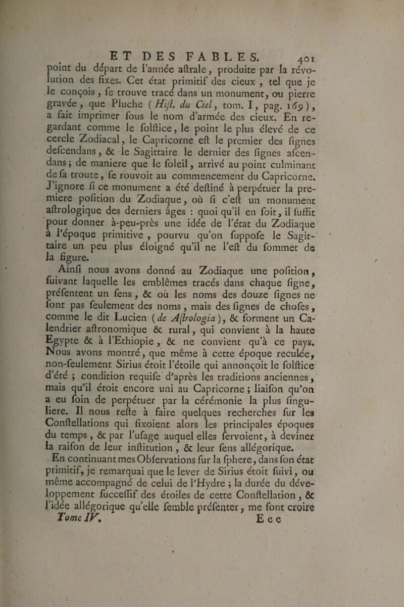 point du départ de i’année aftrale, produite par la révo¬ lution des fixes. Cet état primitif des deux , tel que je le conçois ^ fe trouve tracé dans un monument, ou pierre gravée , que Pluche { Hift. du Cul ^ tom. I, pag. a fait imprimer fous le nom d’armée des cieux. En re¬ gardant comme le folftice, le point le plus élevé de ce cercle Zodiacal, le Capricorne eft le premier des fignes defcendans, ôc le Sagittaire le dernier des fignes afcen- dans ; de maniéré que le foleil, arrivé au point culminant de fa troute, fe rouvoit au commencement du Capricorne. J ignore fi ce monument a été deftiné à perpétuer la pre¬ mière pofition du Zodiaque, où fi c’eft un monument aftrologique des derniers âges : quoiqu’il en foit, il fuffit pour donner à-peu-près une idée de l’état du Zodiaque a Pépoque primitive , pourvu qu’on fuppofe le Sagit¬ taire un peu plus éloigné qu’il ne l’eft du fommet de la figure. Ainfi nous avons donné au Zodiaque une pofition, fuivant laquelle les emblèmes tracés dans chaque figne, préfentent un fens, ôc où les noms des douze fignes ne font pas feulement des noms, mais des fignes de chofes , comme le dit Lucien Aflrologia)^ ôc forment un Ca¬ lendrier afironomique ôc rural, qui convient à la haute Egypte ôc à l’Ethiopie, ôc ne convient qu’à ce pays. Nous avons montré, que même à cette époque reculée, non-feulement Sirius étoit l’étoile qui annonçoit le folftice d’été ; condition requife diaprés les traditions anciennes, mais qufil étoit encore uni au Capricorne ; liaifon qu’on a eu foin de perpétuer par la cérémonie la plus fingu- liere. Il nous refte à faire quelques recherches fur les Conftellations qui fixoient alors les principales époques du temps, ôc par l’ufage auquel elles fervoient, à deviner la raifon de leur inftitution, ôc leur fens allégorique. En continuant mes Oblervations fur la fphere, dans fon état primitif, je remarquai que le lever de Sirius étoit fuivi, ou même accompagné de celui de l’Hydre ; la durée du déve¬ loppement fucceflîf des étoiles de cette Conftellation , ôc l’idée allégorique quelle femble préfeuter, me font croire TomcJK Eee