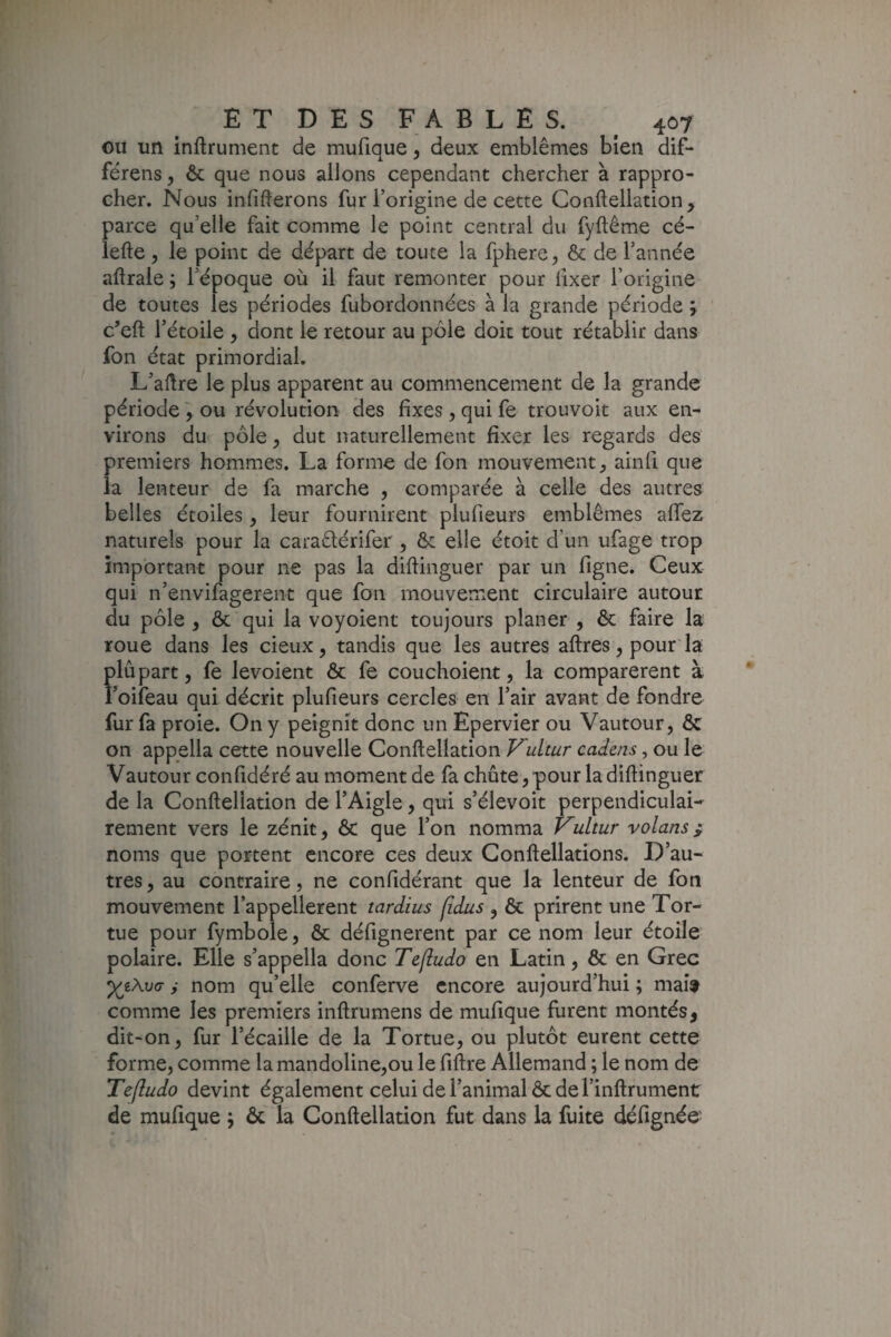 ou un inftrument de mufique, deux emblèmes bien dif- férens, & que nous allons cependant chercher à rappro¬ cher. Nous influerons fur l’origine de cette Conftellation, parce qu’elle fait comme le point central du fyftême cé- lefte, le point de départ de toute la fphere, & de l’année aftrale ; l’époque où il faut remonter pour iixer l’origine de toutes les périodes fubordonnées à la grande période j c’eft l’étoile , dont le retour au pôle doit tout rétablir dans fon état primordial. L’aftre le plus apparent au commencement de la grande période ^ ou révolution des fixes , qui fe trouvoit aux en¬ virons du pôle, dut naturellement fixer les regards des premiers hommes. La forme de fon mouvement, ainli que la lenteur de fa marche , comparée à celle des autres belles étoiles, leur fournirent piufieurs emblèmes affez naturels pour la caradérifer , & elle étoit d’un ufage trop important pour ne pas la diftinguer par un figne. Ceux qui n’envifagerent que fon mouvement circulaire autour du pôle , & qui la voyoient toujours planer , & faire la roue dans les deux, tandis que les autres aftres, pour'la plupart, fe levoient ôc fe couchoient, la comparèrent à Foifeau qui décrit piufieurs cercles en l’air avant de fondre fur fa proie. On y peignît donc un Epervier ou Vautour, & on appella cette nouvelle Conftellation Fultur cadens, ou le Vautour confidéré au moment de fa chute,pour la diftinguer de la Conftellation de l’Aigle, qui s’élevoit perpendiculai¬ rement vers le zénit, & que l’on nomma Vultur volans i noms que portent encore ces deux Conftellations. D’au¬ tres , au contraire, ne confidérant que la lenteur de fon mouvement l’appellerent tardius fidus , & prirent une Tor¬ tue pour fymbole, & défignerent par ce nom leur étoile polaire. Elle s’appella donc Tejludo en Latin, & en Grec i nom qu’elle conferve encore aujourd’hui ; mai» comme les premiers inftrumens de mufique furent montés, dit-on, fur l’écaille de la Tortue, ou plutôt eurent cette forme, comme la mandoline,ou le fiftre Allemand ; le nom de Tefludo devint également celui de l’animal ôc de l’inftrument de mufique j ôc la Conftellation fut dans la fuite défignée-