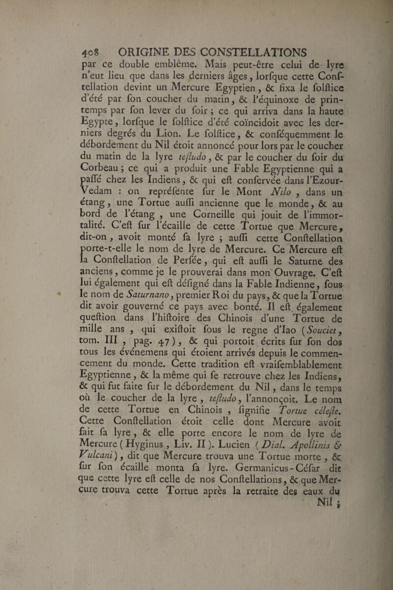 par ce double emblème. Mais peut-être celui de lyre n’eut lieu que dans les derniers âges, lorfque cette Conf- tellation devint un Mercure Egyptien, Ôc fixa le folfticc d’été par fon coucher du liiacin, & héquinoxe de prin¬ temps par fon lever du foir ; ce qui arriva dans la haute Egypte, lorfque le folflice d’été coïncidoit avec les der¬ niers degrés du Lion. Le folftice, ôc conféquemment le débordement du Nil étoit annoncé pour lors par le coucher du matin de la lyre ujludo, ôc par le coucher du foir du' Corbeau; ce qui a produit une Fable Egyptienne qui a paflé chez les Indiens, ôc qui eft confervée dans l’Ezour- Vedam ; on repréfénte fur le Mont Nilo , dans un étang, une Tortue auffi ancienne que le monde, ôc au bord de l’étang , une Corneille qui jouit de l’immor¬ talité. C’eft fur l’écaille de cette Tortue que Mercure, dit-on, avoit monté fa lyre ; aulTi cette Conftellation porte-t-elle le nom de lyre de Mercure. Ce Mercure eft la Conftellation de Perfée, qui eft aufll le Saturne des anciens, comme je le prouverai dans mon Ouvrage. C’eft lui également qui eft défigné dans la Fable Indienne, fous le nom de Saturnano, premier Roi du pays, ôc que la Tortue dit avoir gouverné ce pays avec bonté. Il eft. également queftion dans l’hiftoire des Chinois d’une Tortue de mille ans , qui exiftoit fous le régné d’Iao [Souci&t y tom. III , pag. 47 ), ôc qui portoit écrits fur fon dos tous les événemens qui étoient arrivés depuis le commen¬ cement du monde. Cette tradition eft vraifemblablement Egyptienne, ôc la même qui fe retrouve chez les Indiens, ôc qui fut faite fur le débordement du Nil, dans le temps où le coucher de la lyre , te|î^do, l’annonçoit. Le nom de cette Tortue en Chinois , fignifie Tortue célejîe. Cette Conftellation étoit celle dont Mercure avoit fait fa lyre , ôc elle porte encore le nom de lyre de Mercure ( Hyginus , Liv. II ). Lucien ( DiaL Apolllnis & Vulcani), dit que Mercure trouva une Tortue morte , Ôc fur fon écaille monta fa lyre. Germanicus-Céfar dit que cette lyre eft celle de nos Conftellations, ôc que Mer¬ cure trouva cette Tortue après la retraite des eaux di|