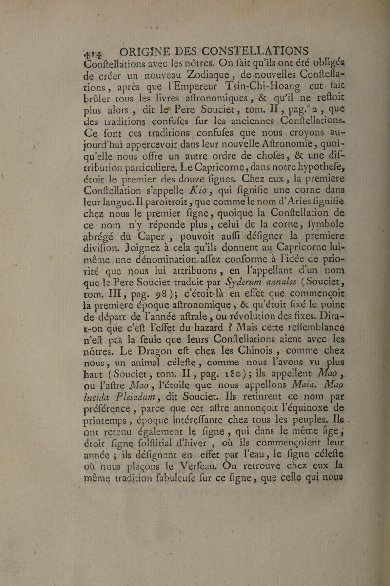 Conftellations avec les nôtres. On fait qu’ils ont été obligés de créer un nouveau Zodiaque, de iiouvelles Confteila- tions, après que TEmpereur Tsin-Chi-Hoang - eut fait brûler tous les livres aftronomiques, ôc qu^il ne reftoit plus alors , dit le‘ Pere Souciet, tom. II, pag.^ 2 , que des tradition? confufes fur les anciennes Conftellations. Ce font ces traditions ^ confufes que nous croyons au¬ jourd’hui appercevoir dans leur nouvelle Aftronomie, quoi¬ qu’elle nous offre un autre ordre de chofes, ôc une dif- tribution particulière. Le Capricorne, dans notre hypôthefe, étoit le premier des douze fignes. Chez eux, la première Conftellation s’appelle Kio ^ qui fignihe une corne dans leur langue. Il paroîtroit, que comme le nom d’Aries fignifie chez nous le premier figne, quoique la Conftellation de ce nom n’y réponde plus, celui de la corne, fymbole abrégé du Caper y pouvoir auffi défigner la première divifion. Joignez à cela qu’ils donnent au Capricorne lui- même une dénomination, affez çonfornie à l’idée de prio¬ rité que nous lui attribuons, en l’appellant d’un nom que îe Pere Souciet traduit par Syderum annales (Souciet, tom. III, pag. 5?8); c’étoit-là en effet que commençoit là première époque aftronomique, ôc qu’étoit fixé le poinç de départ de l’année aftrale, ou révolution des fixes. Dira- t-on que c’eft l’effet du hazard ? Mais cette reffemblancq n’eft pas la feule que leurs Conftellations aient avec les nôtres. Le Dragon eft chez les Chinois , comme chez nous, un animal çélefte, comme nous l’avons vu plus haut (Souciet, tom. II, pag. 180); ils appellent Mao y ou l’aftre Mao , Pétoile que nous appelions Maia, Mao lucida Pleiadum y dit Souciet. Ils retinrent ce nom par préférence, parce que cet aftre annonçoit l’équinoxe de printemps, époque intéreffante chez tous les peuples. Ils , ont retenu également le ligne , qui dans le même âge étoit, figue folflitial d’hiver , ou ils commençoient leur année ; ils défignent en effet par l’eau, le figne çélçfte où nous plaçons le Verfeau. On retrouve chez eux la même tradition fabuleufe fur ce figne, que celle qui rioys