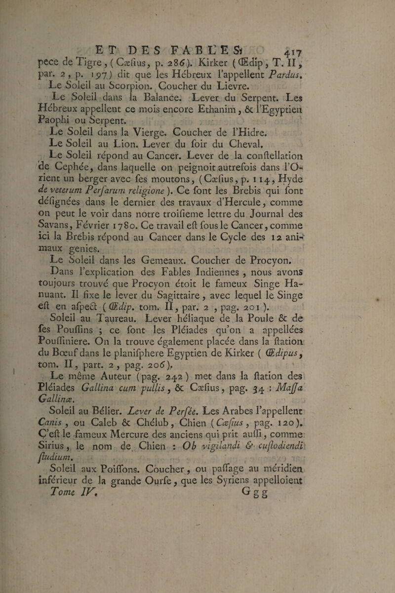 pece de Tigre ,( Cæfius, p. 2Z6). Kirker ((Edlp^ T. II ^ par. 2, p. i5?7 ) dit que les Hébreux l’appellent Pardus.- Le Soleil au Scorpion. ^ Coucher du Lievre. Le Soleil dans la Balance.' Lever du Serpent. Les Hébreux appellent ce mois encore Ethanim, & l’Egyptieii Paophi ou Serpent. ' Le Soleil dans la Vierge. Coucher de THidre. Le Soleil au Lion. Lever du foir du Cheval. Le Soleil répond au Cancer. Lever de la conllellation de Cephée, dans laquelle on peignoir autrefois dans l’O^ rient un berger avec fes moutons, (Cæfius, p. 114, Hyde deveUTum Perfanim religione). Ce font les Brebis qui font défignées dans le dernier des travaux d’Hercule, comme on peut le voir dans notre troifieme lettre du Journal des Savans, Février 1780. Ce travail eft fous le Cancer, comme ici la Brebis répond au Cancer dans le Cycle des 12 ani-i- maux genies. Le Soleil dans les Gemeaux. Coucher de Procyon, Dans l’explication des Fables Indiennes , nous avons toujours trouvé que Procyon étoit le fameux Singe Ha- nuant. Il fixe le lever du Sagittaire, avec lequel le Singe eft en afpecl ( dEdip, tom. II, par. 2 , pag. 201 ). Soleil au Taureau. Lever héiiaque de la Poule & de les Pouffins ; ce font les Pléiades qu’on a appellées PoulTiniere. On la trouve également placée dans la ftatiori' du Bœuf dans le planifphere Egyptien de Kirker ( (Edipusy tom. II, part. 2, pag. 206), ' Le même Auteur (pag. 242) met dans la flation des Pléiades GalLina cum pullis, & Cæfius, pag. 34 : MaJJa Gallince. Soleil au Bélier. Lever de Perfée, Les Arabes l’appellent Canis , ou Caleb ôc Chélub, Chien {Ccefius, pag. 120). Ç’eft le fameux Mercure des anciens qui prit aufli, comme: lundi &' cuflodiendi' ) ' * aiïage au méridien inférieur de la grande Ourfe, que les Syriens appelloient Tome Sirius, le nom de. Chien : O b vigi jludium. Soleil aux PoilTons. Coucher, ou p: