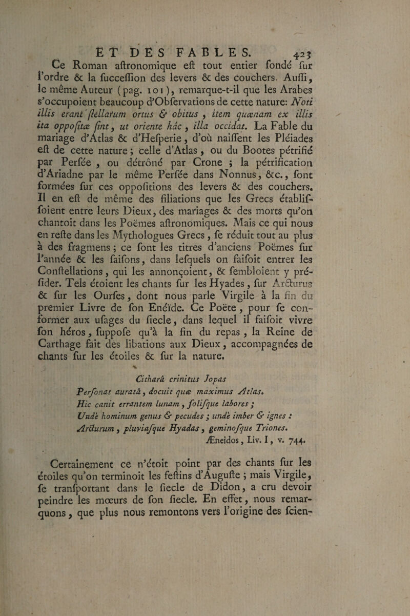 ET DES FABLES. 425 Ce Roman aftronomique eft tout entier fondé fur l’ordre & la fucceflion des levers ôc des couchers. Audi, le même Auteur (pag. loi ), remarque-t-il que les Arabes s’occupoient beaucoup d'Obfervations de cette nature: Noti illis erant'(îellatum omis & obitus , ium qucenam ex illis ita oppofîtcB fùit ) ut oriente hàc y ilia occidat, La Fable du mariage d'Atlas ôc d’Hefperie, d’où naifTent les Pléiades eft de cette nature ; celle d’Atlas y ou du Bootes pétrifié par Perfée y ou détrôné par Crone ; la pétrification d’Ariadne par le même Perfée dans Nonnus, ôcc., font formées fur ces oppofitions des levers ôc des couchers. Il en eft de même des filiations que les Grecs établit foient entre leurs Dieux, des mariages ôc des morts qu'on chantoit dans les Poëmes aftronomiques. Mais ce qui nous en refte dans les Mythologues Grecs, fe réduit tout au plus à des fragmens ; ce font les titres d’anciens Poëmes fur l'année & les faifons, dans lefquels on faifoit entrer les Conftellations, qui les annonçoient, ôc fembloient y pré- fider. Tels étoient les chants fur les Hyades, fur Arêlurus ôc fur les Ourfes, dont nous parle Virgile à la fin du premier Livre de fon Enéide. Ce Poëte , pour fe con¬ former aux ufages du fiecle, dans lequel il faifoit vivre fon héros, fuppofe qu’à la fin du repas , la Reine de Carthage fait des libations aux Dieux, accompagnées de chants fur les étoiles ôc fur la nature. Citharà crînitus Jopas Verfonat auratây docuit quæ maximus Atlas» Hic canit errantem lunam, folifque labores ; Unde hominum genus & pecudes ; iinde imber & ignés : Arclurum , pluviafque Hyadas , geminofque Triones» Æneidos, Liv. I, v. 744, Certainement ce n^étoit point par des chants fur les étoiles qu’on terminoit les feftins d’Augufte ; mais Virgile, fe tranfportant dans le fiecle de Didon, a cru devoir peindre les mœurs de fon fiecle. En effet, nous remar¬ quons , que plus nous remontons vers l’origine des fcien-