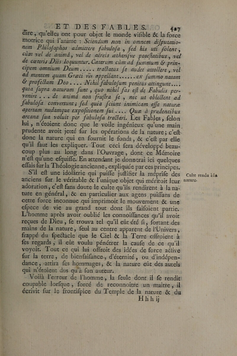 ^ire, qu’elies ont pour objet le monde vifible ôc la force motrice qui l’anime : Sciendum non in omnem dijputatio- nem PJiiloJophos admiitere f abidofa , fcd his uti fbltnt, cum vel de anima ^ vel de aëreis <ætherifve poteflatibus ^ vcl de cœteris Diis loquuntur. Cœtcrum cùm ad fummum & prin^ cipem omnium Deum..... traüatus Je audet attollere, vel ^d mentem qiiam Græci vS't' appcLlant...... fummo natam & profeclam Deo .... NLhU fabuloJum penitus attingunt,.,, quia fupra naturam funt , quo nihil fas efl de Fabuüs per- venire . , , de anima non fruflra fe , nec ut ohkclent ad Jdbulofa convermnt y fed quia fciunt iriimicam ejje naturæ- apertam nudamque expofitionem fui.... Quee à prudentibus arcana Jua voluit per fabulofa traclari. Les Fables, félon lui, n étoient donc que le voile ingénieux qu’une main prudente avoit jetté fur les opérations de la nature; c’elL donc la nature qui en fournit le fonds, & c’eft par elle qu’il faut les expliquer. Tout ceci fera développé beau¬ coup plus au long dans l’Ouvrage, dont ce Mémoire n eft qu’une efquilTe. En attendant je donnerai ici quelques eflais fur la 2 héologie ancienne, expliquée par ces principes. S il eft une idolâtrie qui puilTe juftifier la méprife des Culte rendu àl anciens fur le véritable & l’unique objet qui méritoit leur adoration, c’eft fans doute le culte qu’ils rendirent à la na¬ ture en général, & en particulier aux agens puiftans de cette force inconnue qui imprimoit le mouvement & une efpece de vie au grand tout dont ils faifoient partie. L’homme après avoir oublié les connoiftances qu’il avoit reçues de Dieu , fe trouva tel qu’il eût été li, forçant des mains de la nature, feul au centre apparent de l’Univers, frappé du fpeélacle que le Ciel ôc la Terre olfroient à fes regards , il eût voulu pénétrer la caufe de ce qu’il voyoit. Tout ce qui lui offroit des idées de force aélive fur la terre, de bienfaifance, d’éternité, ou d’indépen¬ dance, attira fes hommages, ôc la nature eût des autels qui n’étoient dus qu’à fon auteur. Voilà l’erreur de l’homme, la feule dont il fe rendît' coupable lorfque , forcé de reconnoître un maître, il écrivit fur le frontifpice du Temple de la nature ôc du H h h ij