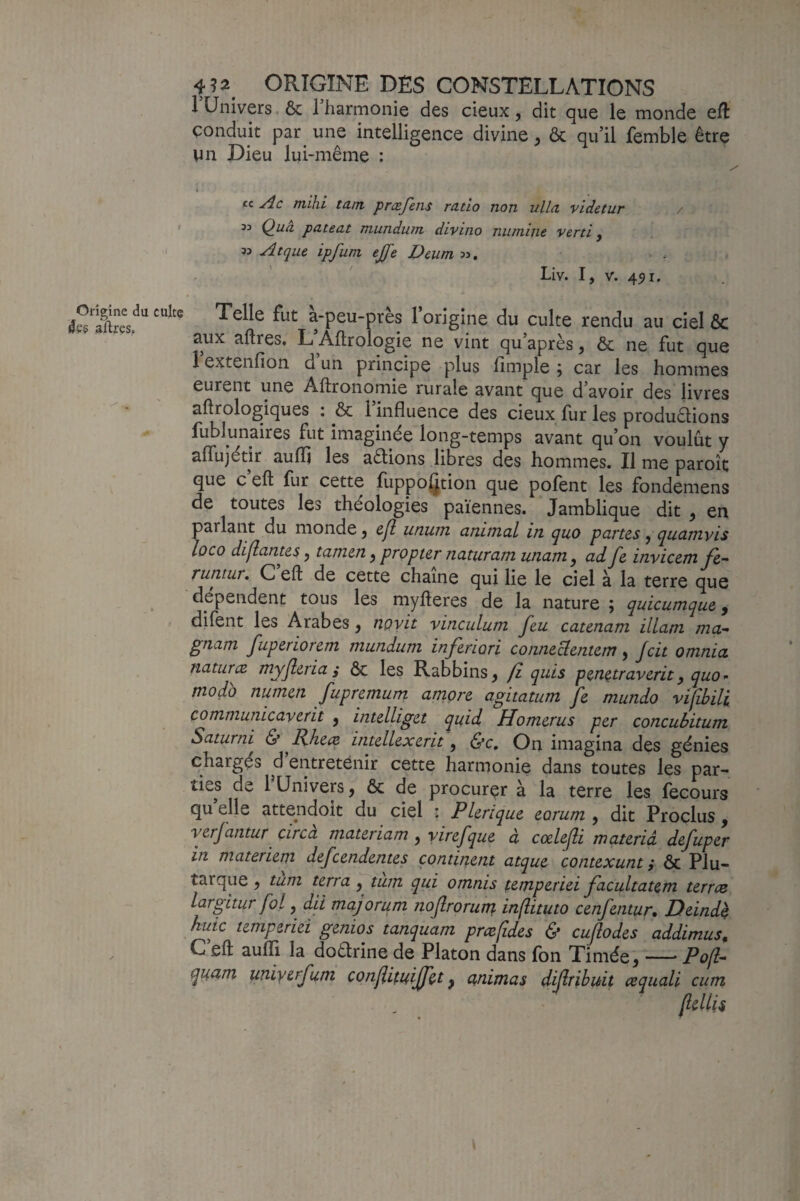 1 Univers. Ôc Tharmonie des deux, dit que le monde eft conduit par une intelligence divine ^ ôc qu’il femble être VIn Dieu lui-même : tt Ac mihl tant præfetis ratio non ulla videtur 33 Q^ua pateat mundum divino niimine verti y Atque ipfum effe Deum:>y, Liv. I, V. 451. Origine du culte aftres. Telle fut a-peu-pres 1 origine du culte rendu au ciel ôc aux aftres, L Âllrologie ne vint qu’après, & ne fut que 1 extenfion d un principe plus fîmple ; car les hommes eurent une Aftronomie rurale avant que d’avoir des livres aftrologiques ; & l’influence des cieux fur les produdions fublunaires fut imaginée long-temps avant qu’on voulût y aflujétir aufli les aêlions libres des hommes. Il me paroît que c eft fur cette fuppoQtion que pofent les fondemens de toutes les théologies païennes. Jamblique dit ^ en parlant du monde j cjl utium animcil in (juo partes j quatnvis loco dillantes y tamen ^ propter naturam uTiartiy adJ^e invicetn fe- runtur, C eft de cette chaîne qui lie le ciel à la terre que dépendent tous les myfteres de la nature ; cquicumque ^ difent les Arabes y novit vinculum feu catenam ilLam ma- gnam fuperiorern mundum. inferiori conneclentem y Jcit omnia naturæ myjleria ,• ôc les Rabbins y fi quis penetraverit y quo - modo numen fupremum amore agitatum fe mundo vifibili communicaverit , intelliget quid Homerus per concubitum Saturni & EJieæ intellexerit, (S’c, On imagina des génies chargés d entretenir cette harmonie dans toutes les par¬ ties de 1 Univers, ôc de procurer à la terre les fecours quelle attendoit du ciel ; P Urique eorum , dit Proclus , verjantur çirca materiam y yirefque à coelejli materià defuper in materiem defeendentes continent atque contexunt} ôc Plu¬ tarque y tum terra y tum qui omnis temperiei facultatem terres largitur fol y fd majorum îiofrorurt} in(lituto cenfentur, Deind^ huic temperiei genios tanquam prcefîdes & cujlodes addimus, C’eft auflTi la dodrine de Platon dans fon Timée, — Pofl- quam uniyerfum conliituiffet y etnimas dijiribuit œquali cum (iellU