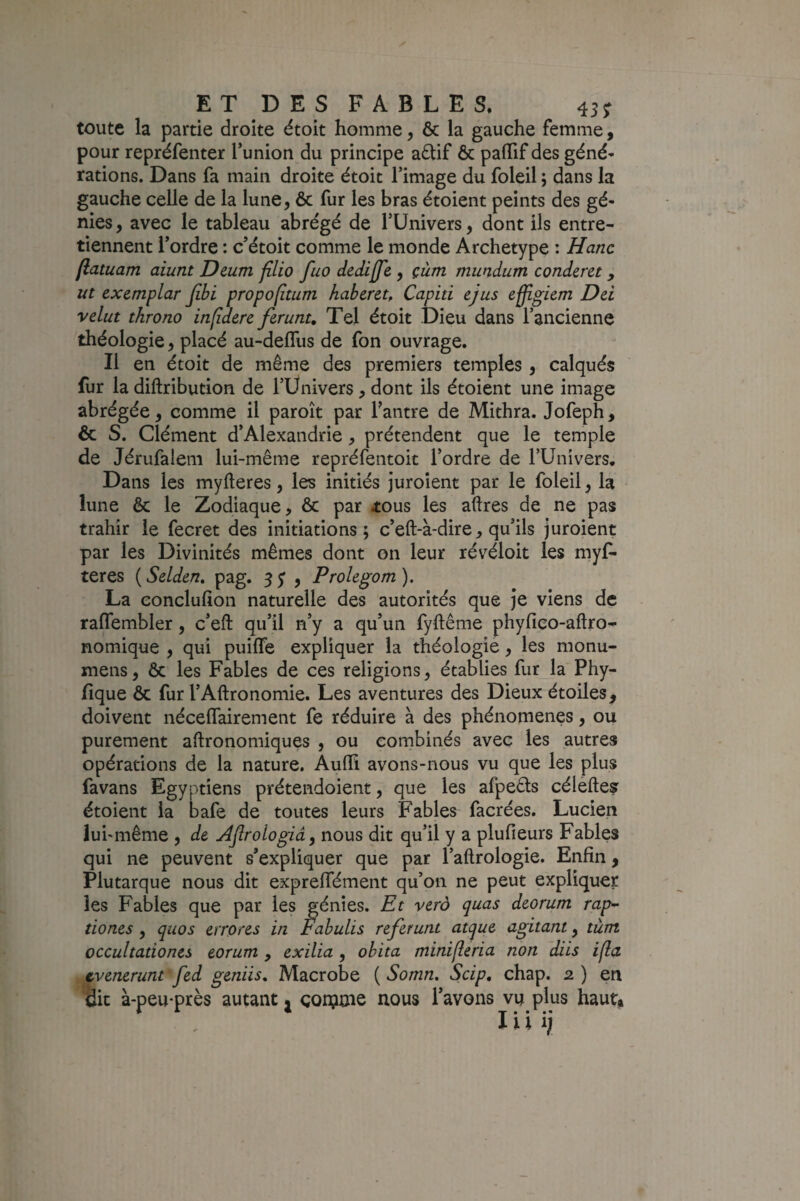 toute la partie droite étoit homme, ôc la gauche femme, pour repréfenter Tunion du principe adtif & palTif des géné* rations. Dans fa main droite étoit l’image du foleil ; dans la gauche celle de la lune, ôc fur les bras étoient peints des gé¬ nies , avec le tableau abrégé de TUnivers, dont ils entre¬ tiennent l’ordre : c’étoit comme le monde Archétype : Hanc flatuam aiunt Deum filio fuo dediffe , çùm miindum conderet, ut exemplar jibi propofîtum habereu Capiti ejus effîgiem Dd velut throno inlîderc firunt. Tel étoit Dieu dans l’ancienne théologie, placé au-delTus de fon ouvrage. Il en étoit de même des premiers temples, calqués lur la diftribution de l’Ünivers, dont ils étoient une image abrégée, comme il paroît par l'antre de Mithra. Jofeph, ôc S. Clément d’Alexandrie, prétendent que le temple de Jérufalem lui-même repréfentoit l’ordre de l’Univers. Dans les myfleres, les initiés juroient par le foleil, la lune ôc le Zodiaque, ôc par tous les aftres de ne pas trahir le fecret des initiations; c’eft-à-dire, qu’ils juroient par les Divinités mêmes dont on leur révéloit les myf- teres {Selden» pag. sS 9 Prolegom). La eonclufîon naturelle des autorités que je viens de raffembler, c’eft qu’il n’y a qu’un fyftême phyfico-aftro^ nomique , qui puifTe expliquer la théologie, les monu- mens, ôc les Fables de ces religions, établies fur la Phy- fique ôc fur l’Aftronomie. Les aventures des Dieux étoiles, doivent néceflfairement fe réduire à des phénomènes, ou purement aftronomiques , ou combinés avec les autres opérations de la nature. AuHi avons-nous vu que les plus favans Egyptiens prétendoient, que les afpeêts céleftey étoient la bafe de toutes leurs Fables facrées. Lucien lubmême , de Aflrologiây nous dit qu’il y a plufieurs Fables qui ne peuvent s’expliquer que par l’aftrologie. Enfin, Plutarque nous dit expreffément qu’on ne peut expliquer les Fables que par les génies. Et verà quas deorum rap-^ tiones , quos errores in Fabulis refer uni atque agitant, tùm occultationes eorum , exilia , obita minifleria non ~diis ifla tvenerunt fed geniis, Macrobe ( Somn. Scip, chap. 2 ) en Üit à-peu-près autant j çonjnie nous Pavons vu plus haut, lui;