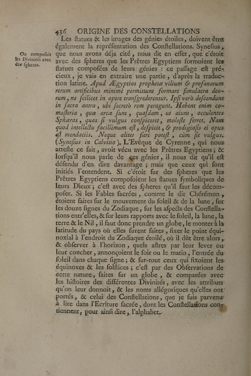 Les ftatues Ôc les images des génies étoiles, doivent être également la repréfentation des Conftellations. Synefius^ On compofoit quc nous avons déjà cité, nous dit en effet, que c’étoit dey rh ”avec des fpheres que les Prêtres Egyptiens formoient les ftatues compofées de leurs génies : ce paffage eft pré¬ cieux , je vais en extraire une partie , d’après la traduc* tion latine. Apud Ægyptios prophetæ. vilium & profanarum ttrum artijîcibus minime permittunt formare (îmidacra deo^ rum,ne fcilicet in opéré tranfgrederentur, Ipjiverb defeendunù in facra antra, uhi fecretb rem peragunt, Habent enim co- mafleria y quee arcæ. funt y quafdam y ut aiunt y occulentes^^ Sphæras, quas fi vuLgus confpiceret, molefle ferret. Nam quod intelleclu facillimum e[l, defpicit, & prodigiofîs ei opus- êfl mendaciis^ Neque aliter fieri potejl , cùm fît vulgus, {Synefius in Ca/vfao L’Evêque de Cyrenne , qui nous- . attefte ce fait, avoit vécu avec les Prêtres Egyptiens ; ôc iorfqu’il nous parle de qes génies, il nous dit qu’il eft défendu d’en dire davantage ; mais que ceux qui font initiés l’entendent. Si c’étoit fur des fpheres que les Prêtres Egyptiens compofoient les ftatues fymboliqiies de leurs Dieux ; c’eft avec des fpheres qu’il faut les décom-^ pofer,. Si les Fables facrées, comme le dit Chérémon ^ étoient faites fur le mouvement du foleil ôc de la lune , fur les douze fignes du Zodiaque, fur les afpeds des Conftella¬ tions entr’elles, & fur leurs rapports avec le foleil, la lune, la terre ôc le Nil, il faut donc prendre un globe, le monter à la latitude du pays où elles furent faites , fixer le point équi¬ noxial à l’endroit du Zodiaque étoilé, où il dut être alors,. Ôc obferver à l’horizon, quels aftres par leur lever ou leur coucher, annonçoientle foir ou le matin, l’entrée du foleil dans chaque figne ; ôc fur-tout ceux qui fixoient les équinoxes Ôc les folftices ; c’eft par des Obfervations de cette nature, faites fur un globe , ôc comparées avec les hiftoires des différentes Divinités, avec les attributs qu’ on leur donnoit, ôc les noms allégoriques qu’elles ont' portés, ôc celui des Conftellations, que je fuis parvenu- a lire dans l’Ecriture facrée, dont les Conftellations conr tiennent, pour ainfi dire,, l’alphabet,-