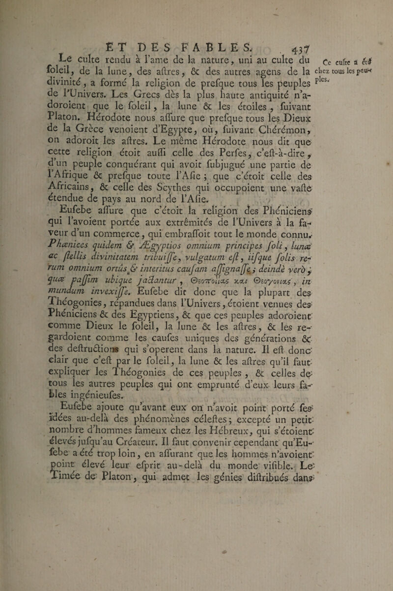 Le culte rendu à Famé de la nature, uni au culte du Cc cufte a été foleil, de la lune, des aflres, & des autres agens de la chez tous lespcoK divinité, a formé la religion de prefque tous les peuples de FUnivers. Les Grecs dès la plus haute antiquité n’a- doroient que le foleil, la lune ôc les étoiles , fuivant Platon. Hérodote nous aflfure que prefque tous les Dieux de la Grèce venoient d’Egypte, où, fuivant Chérémon, on adoroit les aftres. Le même Hérodote nous dit que- cette religion étoit aulfi celle des Perfes, c’eft-à-dire, d un peuple conquérant qui avoit fubjugué une partie de 1 Afrique ôc prefque toute l’Afie ; que c’étoit celle des Africains, ôc celle des Scythes qui occuppient une vaÙe étendue de pays au nord de l’Afie. ; Eufebe alTure que c’étoit la religion des Phéniciens’ qui l’avoient portée aux extrémités de l’Univers à la fa¬ veur d’un commerce, qui embraffoit tout le monde connu.* Phæniccs quidem & Ægyptios omnium principes foli, luncë ac fhllis divinitatem trwuijfe^ vulgatum efl, iifque folis re- rum omnium onûs^& interitus caufam afjignajfej deindè veto ^ qucB' pajjîfn ubique jaclantur , ©bottouW icctf ©Boyov/a.?', in mundum invexijfe, Eufebe dit donc que la plupart des- Théogonies, répandues dans l’Univers, étoient venues des- Phéniciens & des Egyptiens, & que ces peuples adof'oient comme Dieux le foleil, la lune ôc les aflres, & les re- gardoient comme les caufes uniques des générations ÔC- des deftruêliorjg qui s’opèrent dans la nature. Il eft donc- clair que c’eft par le foleil, la lune & les aftres qu’il faut- expliquer les Théogonies de ces peuples , & celles d& tous les autres peuples qui ont emprunté d’eux leurs fa-- bles ingénieufes. Eufebe ajoute qu’avant eux on n^avoit point' porté fes^^ idées au-delà des phénomènes céleftes ; excepté un petit- nombre d’hommes fameux chez les Hébreux, qui s’étoient' élevés jufqu’au Créateur. Il faut convenir cependant'qu’Eu- febe a été trop loin, en alTurant que les hommes n’avoient- point élevé leur' efprit au-delà du monde' vifible. Le' Timée de Platon, qui admet les génies' diftribués dans^