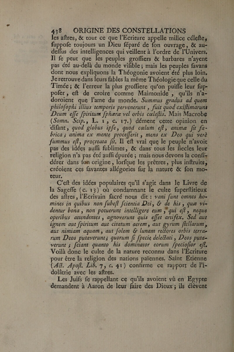 les aftresj & tout ce que l’Ecriture appelle milice célefte, fuppofe toujours un Dieu féparé de fon ouvrage, ôc au- derîus des intelligences qui veillent à l’ordre de TUnivers, Il fe peut que les peuples groflîers ôc barbares n’ayent pas été au-delà du monde vifible ; mais les peuples favans dont nous expliquons la Théogonie avoient été plus loin. Je retrouve dans leurs fables la même Théologie que celle du Timée ; & l’erreur la plus grofliere qu*on puirfe leur fup- pofer, eft de croire comme Maimonide , qu’ils n’a- doroient que l’ame du inonde. Summus ^radus ad quem philofophi illius temporis pervencrunt , fuit quod cxifiimarunt Deum ejfe fpiritum fphœræ vd orhis cœlefiis» Mais Macrobe {Somn, Scip., L. i , c. 17.) dément cette opinion en 'dilant, quod glohus ipfe, quod cœlutn ejl, animæ fit fa^ brica s anima ex menu pxocefifierit , mens ex Deo qui ver h fummus efl, proçreata (it. Il eft vrai quç le peuple n’avoit pas des idées aiilTi fliblimes, & dans' tous les fiecles leur religion n’a pas été aufti épurée ; mais nous devons la conliT dérer dans fon origine, lorfque les prêtres, plus inftruits^ créoient çe$ lavantes allégories fui: la natprç ôc fon mo¬ teur. C’eft des idées populaires qu’il s’agit dans le Livre de la SagefTe ( c. 13) où condamnant le culte fuperftitieux des aftres, l’Eçrivain facré nous dit : vani funt omnes ho¬ mmes in quibus non fiubefl feientia Dû, & de his , quae vi’-> dentur bona , non potuerunt intelLigere eiim f qui efl, neque operibus attendentes , agnoverunt quis effet artifex, Sed aut ignem aut fpiritum aut citatum aerem, aut gyrum jlellarum^ aut nimiam aquam, aut folem & lunam redores orbis terra- rum Deo s putaverunt, quorum fi fpecu deleclati, Deo s puta^ verunt 3 feiant quanto his domiiiator eorum fpeciofior ejl. Voilà donc le culte de la nature reconnu dans l’Ecriture pour être la religion des nations païennes. Saint Etienne {Acl. Apofi Lib. 7, c. 41) confirme ce rapport de l’i¬ dolâtrie avec les aftres. Les Juifs fe rappellant ce qu’ils ^voient vu en Egypte demandent à Aaron de leur faire des Dieux j ils éièvenc