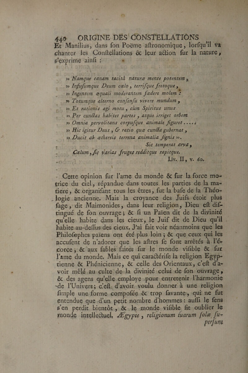 Et Manilius, dans fon Poëme aftronomique, lorfqu’ll va chanter les Gonftellations & leur aâion fur la nature, s’exprime ainfi : A f- 5ï Ndmque canam tacità, natures mente potentem ^ 33 Infufiimque Deum cœlo , terrifque f retoque , 33 Ingenteni ctquali moderantem fœdere molem .* ^ » Totumque alterno confenfu vivere mundum , , 33 rationis agi motu, cum Spiritus iinus , 33 Per cunctas habitet partes , atque irriget orbent 33 Omnia peryolitans corpufque animale figuret... ,i 33 Hic igitur Deus , & ratio ques cuncla gubernat , 33 Ducit ab Æthereis terrena animalia Jignis 33. , , , , Sic temperat arya, „ Çœlum^Jiç varias fruges redditque rapitque, — r I ■ 9 - - Cette opinion fur famé du monde ôc fur la force mo¬ trice du ciel, répandue dans toutes les parties de la ma¬ tière , ôc organifant tous les êtres, fut la bafe de la Théo¬ logie ancienne. Mais la croyance des Juifs étoit plus fage, dit Maimonides, dans leur religion, Dieu eft dif- tingué de fon ouvrage; ôc fi un Païen dit de la divinité qu’elle habite dans les deux, le Juif dit de Dieu qu’il habite au-defius des cieux. J’ai fait voir néanmoins que les Philofophes païens ont été plus loin ; ôc que ceux qui les aceufent de n’adorer que les aftres fe font arrêtés à l’é^ corce, ôc aux fables faites fur le monde vifible Ôc fur Pâme du monde. Mais ce qui caraêlérife la religion Egyp¬ tienne ôc Phénicienne, ôc celle des Orientaux, c’eft d’a¬ voir mêlé au culte de la divinité celui de fon ouvrage, ôc des agens qu’elle employé ^pour entretenir l’harmonie 'de rUnivers; c!eft d’avoir voulu, donner à une religion fimple une forme compofée ôc trop favante, qui ne fut entendue que d’un petit nombre d’hommes : aufii le fens s’en perdit bientôt , ôc le monde vifible fit oublier le paonde intellectuel, Ægypte , rdigionum tuarum folce^ fu^ y)