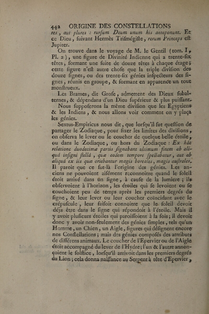 Tcs y aut plures : rurjum Deum unum his anteponunt. Et ce Dieu, fuivant Hermès Trifmégifte, nrum Frinceps eft Jupiter. On trouve dans le voyage de M. le Gentil (tom. PI. 2 ), une figure de Divinité Indienne qui a trente-fix têtes 5 formant une fuite de douze têtes à chaque étage î' cette figure n’eft autre chofe que la triple divifion des douze lignes, ou des trente-fix génies infpeêleurs des li¬ gnes , réunis en groupe, ôc formant en apparence un tout monftrueux. Les Brames, dit Grofe, admettent des Dieux fubal- ternes, ôc dépendans'd’un Dieu fupérieur ôc plus puiflant.. Nous fuppoferons la même divifion que les Egyptiens ôc les Indiens , ôc nous allons voir comment on y plaça les génies.. SextuS'Empiricus nous dit, que lorfqu’il fut queftîon de partager le Zodiaque, pour fixer les limites des divifions , on obferva le lever ou le coucher de quelque belle étoile , GU dans le Zodiaque, ou hors du Zodiaque : Ex hâc rclatione duodecimæ partis Jignahant uliimum finem ab aVf quà injigni Jiellâ , eodem tewpore fpeclabatur y aut ab aliquâ ex iis quæ oriebantur magis boréales, niagis auflrales^ Il paroît que ce fut4à l’origine des génies. Les an- _Giens ne pouvoîent aifément reconnokre quand le foleil étoit arrivé dans ûn figne, à caufe de la lumière ; ils obfervoient à l’horizon, les étoiles qui fe levoient ou fe couchoient peu de temps après les premiers degrés du figne, ôc leur lever ou leur coucher coïncidant avec le crépufcule , leur faifoît connoître que le foleil dévoie déjà être dans le figne qui répondoit à l’étoile. Mais il- y avoit plufieurs étoiles qui paroiflbient à la fois ; il devoit donc y avoir non-feulement des génies fimples , tels qu uir^ Homme, un Chien, un Aigle, figures qui défignent encore nos Conflellations ; mais des génies compofés des attributs de différens animaux. Le coucher de i’Epervier ou de l’Aigle étoit accompagné du lever de l’Hydre ; l’un ôc l’autre annon- çoient le folftice, lorfqufil arrivoit dans les premiers degrés, du Lion i cela donna nailTance au Sergent à tête d’Epervier ^