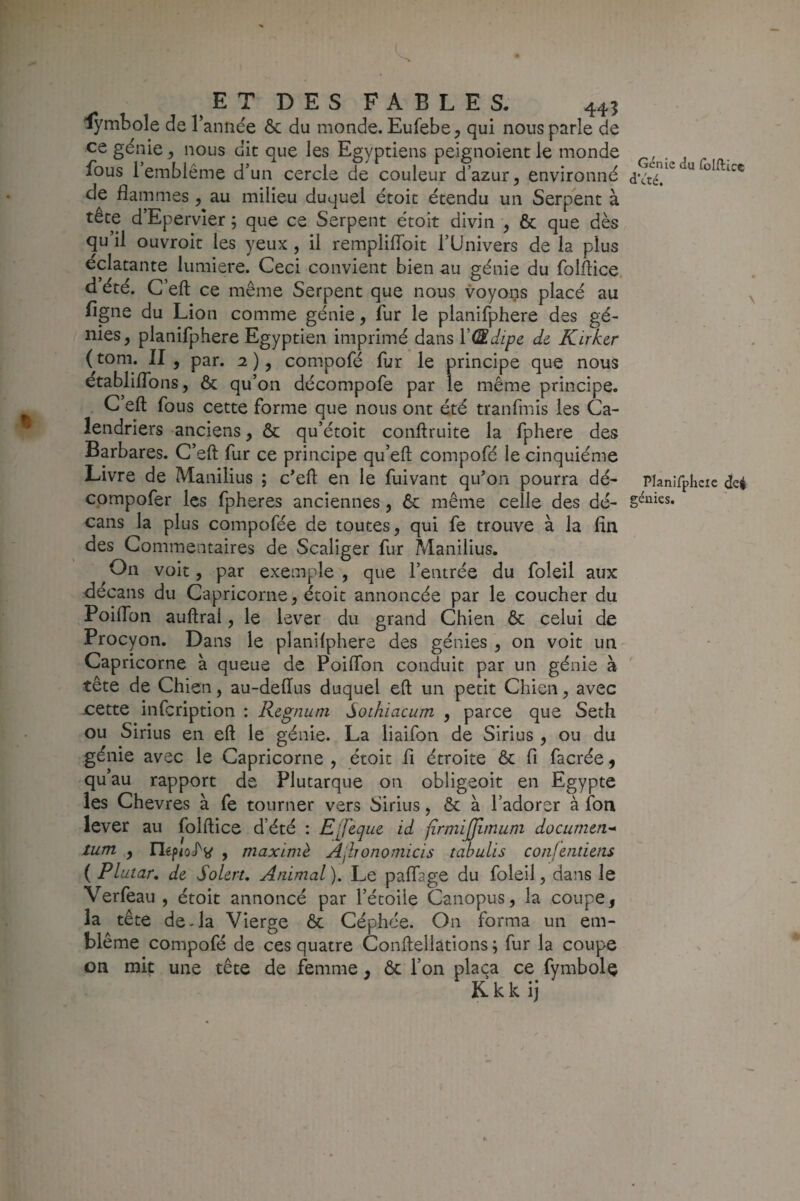 4* Î.1 DES FABLES. 445 lymbole de 1 année & du monde. Eufebe, qui nous parle de ce génie, nous dit que les Egyptiens peignoient le monde fous 1 emblème d’un cercle de couleur d’azur^ environné de flammes ^ au milieu duquel étoit étendu un Serpent à tête d’Epervier ; que ce Serpent étoit divin ^ & que dès qu’il ouvroit les yeux , il remplilToit l’Univers de la plus éclatante lumière. Ceci convient bien au génie du folflice d’été. C eft ce même Serpent que nous voyons placé au figne du Lion comme génie, fur le planifphere des gé¬ nies, planifphere Egyptien imprimé dans ïŒdipe de Kirher ( tom. II , par. 2 ), compofé fur le principe que nous établiflbns, & qu’on décompofe par le même principe. C eft fous cette forme que nous ont été tranfmis les Ca¬ lendriers anciens, ôc qu’étoit conftruite la fphere des Barbares. C’eft fur ce principe qu’eft compofé le cinquième Livre de Manilius ; c’eft en le fuivant qu’on pourra dé- cpmpofer les fpheres anciennes, 6c même celle des dé- cans la plus compofée de toutes, qui fe trouve à la fin des Commentaires de Scaliger fur Manilius. On voit, par exemple , que l’entrée du foleil aux decans du Capricorne, étoit annoncée par le coucher du Poiftbn auftral, le lever du grand Chien ôc celui de Procyon. Dans le planifphere des génies , on voit un Capricorne à queue de Poiffon conduit par un génie à tête de Chien, au-deftus duquel eft un petit Chien, avec x:ette infcription : Regnum Sothiacum , parce que Seth ou Sirius en eft le génie. La liaifon de Sirius , ou du génie avec le Capricorne , étoit fi étroite & fi facrée ^ qu’au rapport de Plutarque on obligeoit en Egypte les Chevres à fe tourner vers Sirius, 6c à l’adorer à fon lever au folftice d’été : E'Jeque id firmijjimum document* tum,, , maxlniè Ajhonomicis tabulis conientiens ( Plutar, de SoLert, Animal ). Le paflage du foleil, dans le Verfeau , étoit annoncé par l’étoile Canopus, la coupe, la tête de-la Vierge ôc Céphée. On forma un em¬ blème compofé de ces quatre Conftellations; fur la coupe on mit une tête de femme, 6c l’on plaça ce fymbolç Kkk ij f. Génie du folftice d’été. Planifphcie dcé génies.