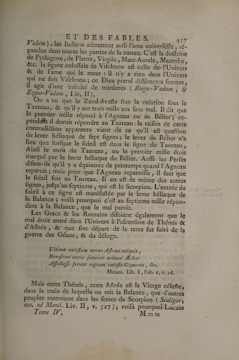 Vedam ) y les Indiens admettent aiilTi lame iiniverfelle, ré¬ pandue dans toutes les parties de la nature. C eft la doarinc e rythagore, de Platon, Virgile, Marc-Aurele, Macrobe, &c la bgure coloffale de Vifchnou eft celle de-l’Univers & ^ de l ame qui le meut : il n’y a rien dans l’Univers qui ne loit Vifchnou ; ce Dieu prend différentes formes. Il agit d une infinité de maniérés ( Baga - Vadam , <S* Eiour-Vedam , Liv. II). ' On a vu que^ le Zend-Avefta fixe la création fous le i aureau, & qu’il y eut trois mille ans fans mal. Il dit que le j^emier mille répond à l’Agneau ou au Bélier'; ce¬ pendant il devoit répondre au Taureau :1a raifon de cette contradidion apparente vient de ce qu’il eft queftion du lever héliaque de fept fignes ; le lever du Bélier n’a lorfque le foleil eft dans le figne du Taureau , Ainfi le mois du Taureau, ou le premier mille étoic marqué par le lever héliaque du Bélier. Aufti les Perfes difent-ils qu’il y a équinoxe de printemps quand TAgneau reparoit ; mais pour que l’Agneau reparoiffe, il faut que le foleil foit au Taureau. Il en eft de même des autres Ignés, jufqu au feptieme , qui eft le Scorpion. L’entrée du foleil a ce figne^ eft manifeftée par le lever héliaque de la Balance ; voila pourquoi c’eft au feptieme mille répon¬ dant a la Balance, que le mal paroît. Les Grecs & les Romains difoient également que le mal étoit entré dans l’Univers à l’afcenfion de Thémis ôc d Aftrée , & que fon départ de la terre fut fuivi de la guerre des Géans, & du déluge. Ultima cœlejlutn terras y^Jlræa. reliquit ^ v Neveforet terris fecurior arduus Æther ^ ^ ^ -^ff^dajje ferunt regiium cœlejle Gigantes , &c, ' Metam. Lib. 1, Fab. v, Mais cette Thémis, cette Aftrée eft la Vierge célefte, dans la main de laquelle on mit la Balance, que d’autres peuples mettoient dans les ferres du Scorpion ( Scaliger^ not, ad ManiL Liv. II, v. 527); voilà pourquoi Lucain Tome IF, Mmm