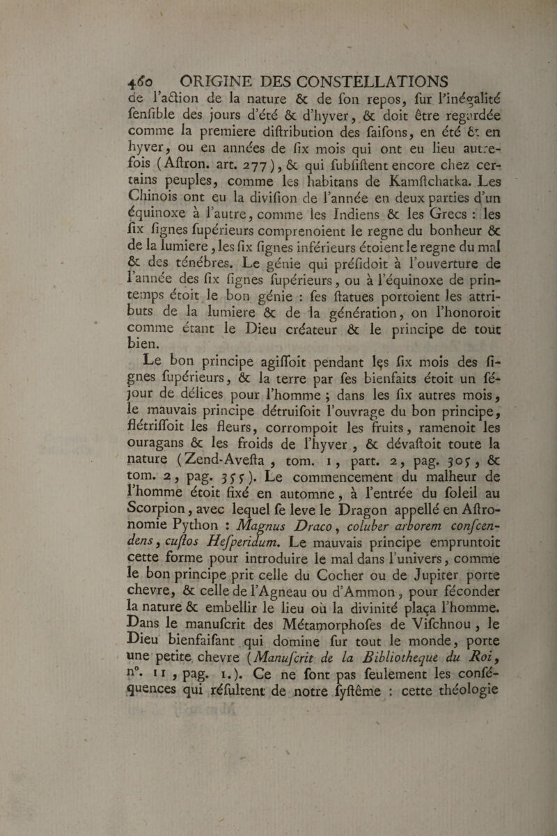 de l’adion de la nature & de fon repos ^ fur finégalité fenfible des jours d’été & d’hyver^^Ôc doit être regardée comme la première diftribution des faifons, en été êt en hyver, ou en années de fix mois qui ont eu lieu autre¬ fois (Aflron. art. 277), ôc qui fubfiftentencore chez cer¬ tains peuples, comme les habitans de Kamftchatka. Les Chinois ont eu la divifion de l’année en deux parties d’un équinoxe à l’autre, comme les Indiens & les Grecs : les fix lignes fupérieurs comprenoient le régné du bonheur ôc de la lumière, les fix fignes inférieurs étoientle régné du mal ôc des ténèbres. Le génie qui préfidoit à l’ouverture de 1 année des fix fignes fupérieurs, ou à l’équinoxe de prin¬ temps étoit le bon génie : fes ftatues portoient les attri¬ buts de la lumière ôc de la génération, on l’honoroit comme étant le Dieu créateur ôc le principe de tout bien. Le bon principe agififoit pendant l^s fix mois des li¬ gnes fupérieurs, ôc la terre par fes bienfaits étoit un fé- jour de délices pour l’homme; dans les fix autres mois, le mauvais principe détruifoit l’ouvrage du bon principe, flétriflbit les fleurs, corrompoit les fruits, ramenoit les ouragans ôc les froids de l’hyver , ôc dévaftoit toute la nature (Zend-Avefta , tom. i, part. 2, pag. 30J, ôc tom. 2, pag. 35”^). Le commencement du malheur de l’homme étoit fixé en automne, à l’entrée du foleil au Scorpion, avec lequel fe leve le Dragon appellé en Afiro- nomie Python ; Magnus Draco, coluher arborem confcen- dms, cu(los Hefperidum, Le mauvais principe empruntoic cette forme pour introduire le mal dans l’univers, comme le bon principe prit celle du Cocher ou de Jupiter porte chevre, ôc celle de l’Agneau ou d’Ammon, pour féconder la nature ôc embellir le lieu où la divinité plaça l’homme. Dans le manufcrit des Métamorphofes de Vifchnou , le Dieu bienfaifant qui domine fur tout le monde, porte ' une petite chevre (Manufcrit de la Bibliothèque du Roi y Il , pag. I.). Ce ne font pas feulement les confé- quences qui réfiiltent de notre fyftême : cette théologie