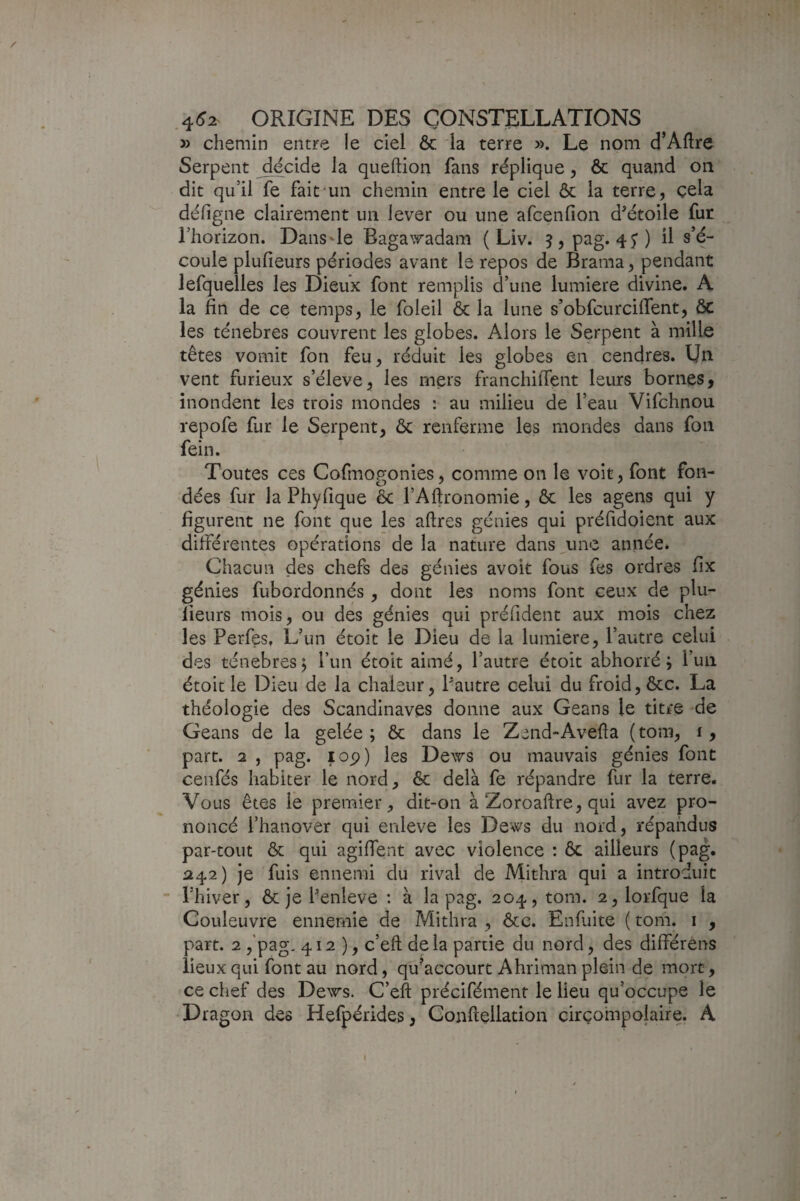 » chemin entre le ciel & la terre ». Le nom d’Aftre Serpent décide la queftion fans réplique, ôc quand on dit qu’il fe fait un chemin entre le ciel ôc la terre, cela défigne clairement un lever ou une afcenfion d^étoile fur l’horizon. Dans de Eaga^adam ( Liv. 5,pag. 4j) il s’é¬ coule plufieurs périodes avant le repos de Brama, pendant lefquelles les Dieux font remplis d’une lumière divine. A la fin de ce temps, le foleil Ôc la lune s’obfcurcifient, ôc les ténèbres couvrent les globes. Alors le Serpent à mille têtes vomit fon feu, réduit les globes en cendres. Un vent furieux s’élève, les mers franchiiTent leurs bornes, inondent les trois mondes : au milieu de l’eau Vifchnou repofe fur le Serpent, ôc renferme les mondes dans fon fein. Toutes ces Cofmogonies, comme on le voit, font fon¬ dées fur la Phyfique & l’Aftronomie, ôc les agens qui y figurent ne font que les aftres génies qui préfidoient aux difiérentes opérations de la nature dans^une année. Chacun des chefs des génies avoit fous fes ordres fix génies fubordonnés, dont les noms font ceux de plu¬ fieurs mois, ou des génies qui préfident aux mois chez les Perfes, L’un étoit le Dieu de la lumière, l’autre celui des ténèbres^ l’un étoit aimé, l’autre étoit abhorré; Puii étoit le Dieu de la chaleur, Pautre celui du froid, ôcc. La théologie des Scandinaves donne aux Geans le titre de Geans de la gelée ; ôc dans le Zend-Avefta (tom, i, part. 2 , pag. lop) les Dews ou mauvais génies font cenfés habiter le nord, ôc delà fe l'épandre fur la terre. Vous êtes le premier, dit-on à Zoroaflre, qui avez pro¬ noncé l’hanover qui enleve les Dews du nord, répandus par-tout ôc qui agifient avec violence : ôc ailleurs (pag. 242) je fuis ennemi du rival de Mithra qui a introduit l’hiver, ôc je Penleve ; à la pag. 204, tom. 2,lorfque la Couleuvre ennemie de Mithra , ôcc. Enfuite ( tom. i , part. 2 ,'pag. 412 ), c’eft delà partie du nord, des différens lieux qui font au nord, qu’accourt Ahriman plein de mort, ce chef des Dews. C’eft précifément le lieu qu’occupe le Dragon des Hefpérides, Gonftellation cirçompolaire. A