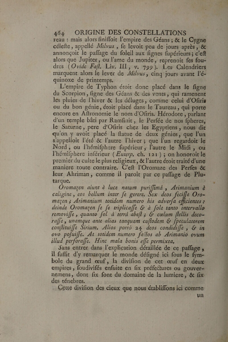 reau : maïs alors finilToit l’empire des Géans ; & le Cygne célefte, appellé Milvus , fe levoit peu de jours après, & annonçoit le palTage du foleil aux figues fupérieurs ; c’eft alors que Jupiter, ou l’ame du monde, reprenoit fes fou¬ dres ( Ovide FafL Liv. III, y. 75)^ ). Les- Calendriers marquent alors le lever de Milvus ^ cinq jours avant l’é¬ quinoxe de printemps. L’empire de Typhon étoit donc placé dans le figne du Scorpion, figne des Géans & des vents, qui ramènent les pluies de l’hiver ôc les déluges, comme celui d’Ofiris ou du bon génie, étoit placé dans le Taureau, qui porte encore en Aftronomie le nom d’Ofiris. Hérodote , parlant dun temple bâti par Ramfinit, le Perfée de nos fpheres, le Saturne, pere d^Ofiris chez les Egyptiens, nous dit qu’on y avoit placé la ftatue de deux génies, que l’un s’appelioit l’été & l’autre l’hiver ; que l’un regardoit le Nord , ou i’hémifphere fupérieur, l’autre le Midi , ou i’hémifphere inférieur ( Euterp, ch. 121 ) ; on honoroit le premier du cuite le plus religieux, & l’autre étoit traité d’une maniéré toute contraire. C’eft l’Oromaze des Perfes ôc leur Ahriman, comme il paroît par cç paflage de Plu¬ tarque, Ôroma:^erL aiunt è luce natum purijjîmâ , Arimanium è çaligme, eos hélium inter fe gerere, Sex deos fecifje Oro^ ma'^en ; Arimanium totidem numéro his adverfa eÿicientes : deinde Oroma^en [e fe triplicaffe & à foie tanto intervallo removiffe , quanto fol à terra abefl ; & cælum (îellis deco^ rajfe, unamque ante alias tanquam cuflodem & fpeculatorem conlîituijfe Sirium, Alios porro 24 deos condidijfe , & in ovo poj'uiffe. At totidem numéro fa^os ah Arimanio ovunt illud perforaffe. Hinc mala bonis e(fe permixta^ vfans entrer dans l’explication détaillée de ce paflage, il fufiit d’y remarquer le monde défigné ici fous le fym- bole du grand œuf, la divifion de cet œuf en deux empires, foudivifés enfuite en fix préfectures ou gouver- nemens, dont fix font du domaine de la lumière, ôc fix des ténèbres. Çette divifion des cieux que nous établiflbns ici comme un