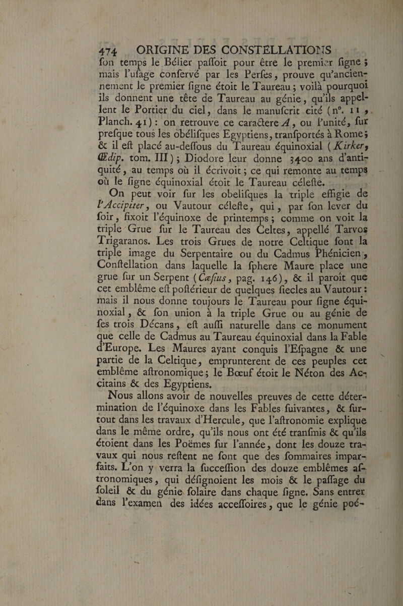 füii temps le Bélier paflbit pour être le premier figne ; mais l’ufage confervë par les Perfes, prouve qu^ancien- nement le premier figne étoit le Taureau; voilà pourquoi ils donnent une tête de Taureau au génie, qu'ils appel¬ lent le Portier du ciel, dans le manufcrit cité ( n°. 11 y. Planch. 41 ) : on retrouve ce caraêlere-^, ou Punité, fur prefque tous les obélifques Egyptiens, tranfportés à Rome; & il eft placé au-deflbus du Taureau équinoxial ( Kirkcrj (Edip, tom. III ) ; Diodore leur donne 3400 ans d’anti¬ quité , au temps où il écrivoit ; ce qui remonte au temps où le figne équinoxial étoit le Taureau célefte. On peut voir fur les obelifques la triple effigie de VAccipiter, ou Vautour célefte, qui, par fon lever du foir, fixoit l’équinoxe de printemps ; comme on voit la triple Grue fur le Taureau des Celtes, appellé Tarvos Trigaranos. Les trois Grues de notre Celtique font la triple image du Serpentaire ou du Cadmus Phénicien, Conftellation dans laquelle la fphere Maure place une grue fur un Serpent [Cœflus y pag. 146), ôc il paroît que cet emblème eft poftérieur de quelques fiecles au Vautour : mais il nous donne toujours le Taureau pour figne équi¬ noxial , ôc fon union à la triple Grue ou au génie de fes trois Décans, eft aufli naturelle dans ce monument que celle de Cadmus au Taureau équinoxial dans la Fable d’Europe. Les Maures ayant conquis l’Efpagne ôc une partie de la Celtique, empruntèrent de ces peuples cet emblème aftronomique ; le Bœuf étoit le Néton des Ac- citains ôc des Egyptiens. Nous allons avoir de nouvelles preuves de cette déter¬ mination de l’équinoxe dans les Fables fuivarrtes, ôc fur- tout dans les travaux d’Hercule, que l’aftronomie explique dans le même ordre, qu’ils nous ont été tranfmis ôc qu’ils ëtoient dans les Poëmes fur l’année, dont les douze tra¬ vaux qui nous reftent ne font que des fommaires impar¬ faits. Û on y verra la fucceflion des douze emblèmes af- tronomiques, qui défignoient les mois ôc le paflTage du foleil ôc du génie folaire dans chaque figne. Sans entrer dans Texamen des idées acceftbires, que le génie poé-