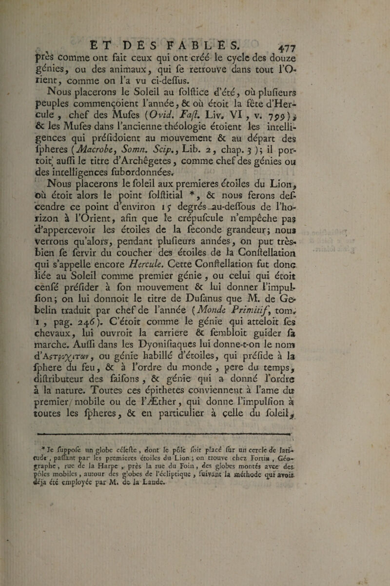 ptes comme ont fait ceux qui ont créé le cycle des douze génies, ou des animaux, qui fe retrouve dans tout TO» rient, comme on l’a vu ci-deflus. Nous placerons le Soleil au folftice d’été j où plufieurs peuples commençoient l’année, & où étoit la fête d’Her- cule , chef des Mufes {Ovid, Fafl, Liv, VI , v. 7^9)i ôc les Mufes dans l’ancienne théologie étoient les intelli¬ gences qui préfidoient au mouvement ôc au départ des fpheres {Macrohe^ Somn, Scip,, Lib. 2, chap. 3 ); il por- toit‘ auffi le titre d’Archêgetes, comme chef des génies ou des intelligences fubordonnées. Nous placerons le foleil aux premières dtoîles du Lion, t)ù étoit alors le point folftitial *, ôc nous ferons def^ cendre ce point d’environ ly degrés ^u-delTous de l’ho¬ rizon à l’Orient, afin que le crépufcule n’empêche pas d^appercevoir les étoiles de la fécondé grandeur; noua verrons qu’alors, pendant plufieurs années , on put très» bien fe fervir du coucher des étoiles d« la Conftellation qui s’appelle encore Hercule. Cette Conftellation fut donc liée au Soleil comme premier génie, ou celui qui étoit cenfé préfider à fon mouvement ôc lui donner l’impub lion; on lui donnoit le titre de Dufanus que M, de Go* belin traduit par chef de l’année ( Monde Primitif, tom; I , pag. 24<5). C’étort comme le génie qui atteloit les chevaux, lui ouvroit la carrière Ôc fembloit guider fa marche. Aulfi dans les Dyonifiaqucs lui donne-t-on le nom d’A?Tpop(^iTav, ou génie habillé d’étoiles, qui préfide à la fphere du feu, ôc à l’ordre du monde , pere du temps, diftributeur des faifons , ôc génie qui a donné l’ordre à la nature. Toutes ces épithetes conviennent à famé du premier/ mobile ou de l’Æther, qui donne l’impulfion à toutes les fpheres, ôc en particulier à celle du foleil^ ^ Je jTuppofe un globe célefte , dont le pôle foir placé fur un cercle de latî- paffant par les premières étoiles du Lion 5 on trouve chez Fortia , Géo¬ graphe , rue de la Harpe , près la rue du Foin, des globes montes avec des- pôles mobiles, autour des globes de l’écliptique , Tuivant la méthode qui avoic- Ué|a été employée par M. o& la Lande.