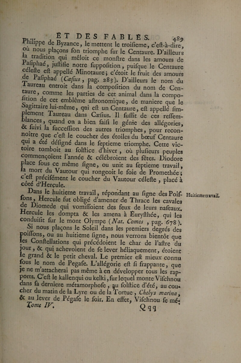 P(,T • f T D E S F A B L Ë S. 483, i-niiippe de Byzance, le mettent le troifieme, c’eft-à-dire, ou nous plaçons fon triomphe fur le Centaure. D’ailleurs P r Umonftre dans les amours de raltphaé, juftifie notre fuppofition, puifque le Centaure D /-®V Minotaure ; c’étoit le fruit des amours ^ Balîphaé {Ca[ius, pag. 28j). D’ailleurs le nom du taureau entroit dans la compofition du nom de Cen¬ taure, comme les parties de cet animal dans la compo- Ption de cet emblème aftronomique, de maniéré que le ûagittaire lui-même, qui eft un Centaure, eft appelld fim- Pjement Taureau dans Cæfius. Il fuffit de ces reffem- qp.and on a bien faifi le génie des allégories, luivi la fuccelïîon des autres triomphes, pour recon- noitre que ceft le coucher des étoiles du bœuf Centaure qui a été défigné dans le feptieme triomphe. Cette vic¬ toire tomboit au folftice d’hiver , où plufieurs peuples commençoient 1 année & célébroient des fêtes. Diodore place fous ce même ligne, ou unit au feptieme travail, la mort du Vautour qui rongeoit le foie de Promethée; , précifément le coucher du Vautour célefte , placé à coté d^HercuIe. Dans le huitième travail, répondant au ligne des Poîf. Tons, Hercule fut obligé d’amener de Thrace les cavales ^ Diomede qui vomilToient des feux de leurs nafeaux. Hercule les dompta & les amena à Euryfthée, qui les conduifit fur le mont Olympe (Nat, Cornes , pag. <^78). ^ nous plaçons le Soleil dans les premiers degrés des poiflons, ou au huitième ligne, nous verrons bientôt que les Conftellations qui précédoient le char de l’aftre du jour, & qui achevoient de felever héliaquement, étoienc le grand & le petit cheval. Le premier eft mieux connu lous le^nom de Pegafe. L’allégorie eft li frappante, que ports. C’eft le kallenqui ou kelki, fur lequel monte Vifchnou dans fa derniere métamorphofe, |u folftice d’été, au cou< cher du matin de la Lyre ou de la Tortue , Chelys marina y & au lever de Pégafe le foir. En effet; Vifchnou fe mé- komi IV, Q q ^ Huitième travail.