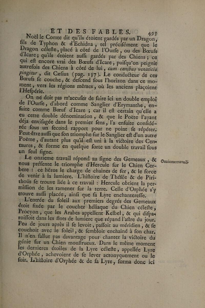 Ê T D E s F A B L E S; 455, Noël le Comte dit qu’ils étoient gardés par un Dragon, Ws de Typhon & d’Echidna , tel précifément que le ^ragon célefte, placé à côté de l’Ourfe, ou des Bœufs d Icare ; qu’ils étoient aufli gardés par des Chiens ; ce qui eft encore vrai des Bœufs d’Icare, puifqu’on peignit' autrefois des Chiens à côté de lui, cumicanibus venaticis pmgitur , dit Cæfius (pag. ijy). Le conduaèur de ces œurs le couche, & delcend fous l’horizon dans ce mo- régions mêmes, où les. anciens placoient I xiefperie. .. j-. / On. ne doit pas m’accufer de faire ici-un double emploi de lOurfe, d abord comme Sanglier d’Erymanthe, en- luite comme Bœuf d’Icare ; car il eft certain qu’elle a eu^ cette double dénomination , & que le Poëte l’ayant déjà envifagée dans le premier fens, l’a enfuite confidé- .fous un fécond rapport pour ne point fe répéter; Peut-être aufli que fon triomphe fur le Sanglier eft d’un autre Poëme, d autant plus quili^eft uni à la viéloire des' Cen¬ taures , Ôc forme en quelque forte un double travail fous un feul figne. Le onzième travail répond au flgne des Gemeaux , & nous préfente le triomphe d’Hercule fur le Chien Cer- bere : cè héros le charge de chaînes de fer, & le force de venir à la lumière. L’hiftoire de Théfée & de Piri- thoüs fe trouve liée à ce travail : Hercule obtient la per^ miflion de les ramener fur la terre. Celle d’Orphée s’y trouve aufli placée, ainfi que fa Lyre enchanterefle. L’entrée du foleil aux premiers degrés des Gemeaux étoit fixée par le coucher héliaque du Chien célefte, Procyon, que les Arabes appellent Kelbel, & qui difpaH ^ifToit dans les flots de lumière que répand l’aftre du jour. Peu de^ jours après il fe levoit, paflbit au méridien, & fe couchoit avec le folei), & fembloit enchaîné à fon char. II n en fallut pas davantage pour chanter la viêloire du génie fur un Chien monftrueux. Dans le même moment les dernieres étoiles de la Lyre célefte, appellée Lyre d’Orphée, achevoient de fe lever acronyquement ou le foir, L’hiftoire d’Orphée & de fa Lyre, forma donc ici Onzième travAifi