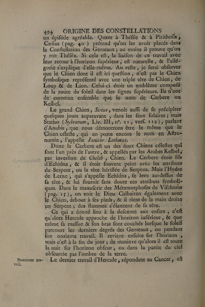 \ Douzicmc vaiJ, 4P4 ORIGINE DES CONSTELLATIDNS un épifoHe agréable. Quant à Théfée & à Pirithous f Cæfius ( pag. 40 ) prétend qu’on les avoit placés dans la Conftellation des Gemeaux ; au moins il prouve qu oii y mit Théfée. Si cela eft, la liaifon de ce travail avec leur retour à l’horizon fupérieur, eft naturelle, ôc l’allé-^ gorie s’explique d’elle-même. Au refte, je ferai obferver- que le Chien dont il eft ici queftion, n’eft pas le Chien fymbolique repréfenté avec une triple tête de Chien, de Loup & de Lion. Celui-ci étoit un emblème compofé de la roiite du foleil dans les lignes fupérieurs. Ils n’ont- de' GQxnriiùn enlemble. que le nom de Cerbere ou Kelbel. - - Le grand Chien, Siriusy vcnok aulTi de fe précipiter quelques jours auparavant , dans les feux folaires ; mais Statius ( Sylvarum, Liv. III, n°. 11 , verf. 112), parlant d’Anubis, que nous démontrons être le même que le Çhien célefte,' qui en porte encore le nom en Ahror nomie , l’appelle Janitor • Lahmus, ‘ ^ Donc le Cerbere eft un des deux Chiens céleftes qui font l’un près de l’autre, ôc ^pellés par les Arabes Kelbel,’ par inverfioh de Chekb , Chien. Le Cerbere étoit fils d’Echidna , ôc il étoit fouvent peint avec les attributs du Serpent, ou la tête hériffée de Serpens. Mais l’Hydre de Lerne , qui s’appelle Echidna, fe love au-deffus de fa tête, ôc lui fournit fans doute ces attributs fymboH^ ques. Dans le manufcrit des Métamorphofes de Vifchnou ( pag. 1 y ), on yoit le Dieu Calbairen également avec je Chien, debout a fes pieds, ôc il tient de la main droite Vin Serpent ; des flammes s’élancent de fa tête. Ce qui a donné lieu à la defcente aux enfers , c’eft qu’alors Hercule approche de l’horizon inférieur, ôc que même fa malTue ôc fon bras font couchés lorfque le foleil parcourt les derniers degrés des Gemeaux, ou pendant fon onzième travail. Il revient enfuite fur l’horizon , mais c’eft à la fin du jour ; de maniéré qu’alors il eft toute la nuit fur l’horizon obfcur, ou dans la partie du ciel obfcurcie par l’ombre de la terre, ïra^ Le dernier travail d’Hercule, répondant au Cancer ^ eft /