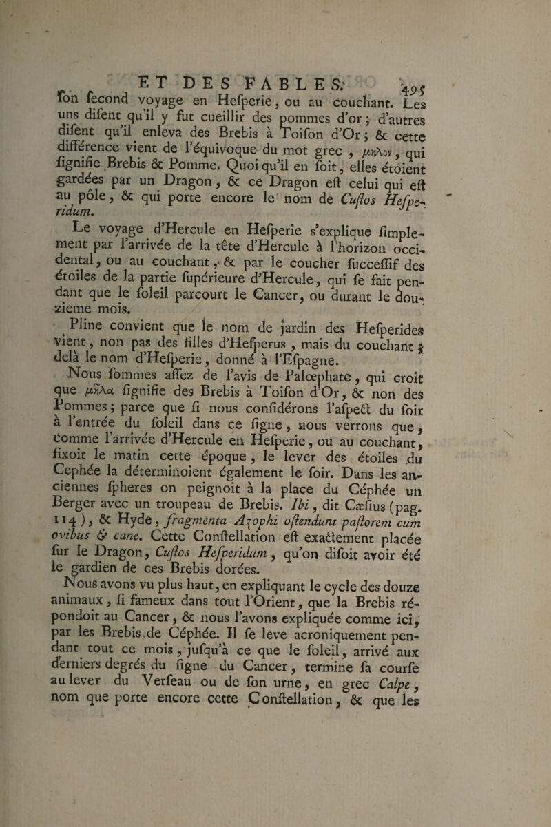 ion fécond voyage en Hefperie, ou au couchant. Les uns difent qu il fut cueillir des pommes d’or ; d’autres dilent quil enleva des Brebis à Toifon d’Or ; ôc cette différence vient de l’équivoque du mot grec , ju}j\oy qui fignifie Brebis & Pomme. Quoi qu’il en foit, elles étoient gardées par un Dragon, ôc ce Dragon eft celui qui eft au pôle, ôc qui porte encore le nom de Cufios Hefpc^ Le voyage d’Hercule en Hefperie s’explique fimple- ment par l’arrivée de la tête d’Hercule à l’horizon occi¬ dental, ou au couchant y ôc par le coucher fucceffif des étoiles de la partie fupérieure d'Hercule, qui fe fait pen¬ dant que le foieil parcourt le Cancer, ou durant le dou¬ zième mois. ^ Pline convient que le nom de jardin des Hefperides vient, non pas des filles d’Hefperus , mais du couchant j delà le nom d Hefperie, donné à l’Efpagne. Nou^ fommes affez de l’avis de Palœphate, qui croît que fignifîe des Brebis à Toifon d’Or, ôc non des Pommes; parce que fi nous confidérons l’afpeêt du foir a 1 entrée du foieil dans ce ligne, nous verrons que, Comme l’arrivée d’Hercule en Hefperie, ou au couchant, fixoit le matin cette époque , le lever des étoiles du Cephée la déterminoient également le foir. Dans les an¬ ciennes fpheres on peignoit à la place du Céphée un Berger avec un troupeau de Brebis. Ibi, dit Cærius{pag. 114), & Hydé, fragmenta A^ophi oflendunt paflorem cum ovibus & cane. Cette Conftellation eft exadement placée fur le Dragon, Cuflos Hefperidum, qu’on difoit avoir été le gardien de ces Brebis dorées. Nous avons vu plus haut, en expliquant le cycle des douze animaux, fi fameux dans tout l’Orient, que la Brebis ré- pondoit au Cancer, ôc nous l’avons expliquée comme ici, par les Brebis.de Céphée. Il fe leve acroniquement pen¬ dant^ tout ce mois , jufqu’à ce que le foieil, arrivé aux derniers degrés du figne du Cancer, termine fa courfe au lever du Verfeau ou de fon urne, en grec Calpe, nom que porte encore cette C onftellation, ôc que les