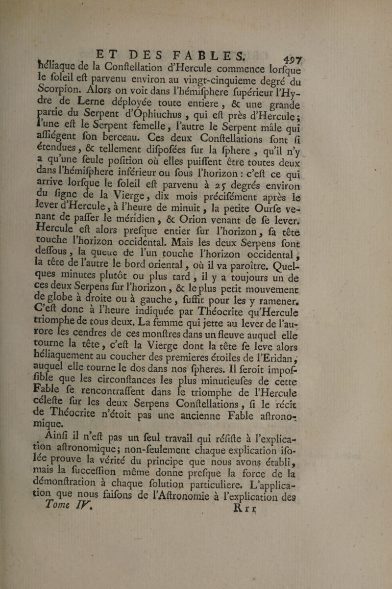 ET DES FABLES. 457 neliaqiie de la Conftellation d’Hercule commence lorfque le foleil eft parvenu environ au vingt-cinquieme degré du Scorpion. Alors on voit dans rhémifphere fupérieur l’Hy¬ dre de Lerne déployée toute entière, & une grande partie du Serpent d’Ophiuchus , qui eft près d’Hercule ; 1 une eft le Serpent femelle, l’autre le Serpent mâle qui aniégent fon berceau. Ces deux Conftellations font Ci étendues, & tellement dilpofées fur la fphere , qu’il n’y a qu une feule pofition où elles puiffent être toutes deux dans 1 hémifphere inférieur ou fous l’horizon : c’eft ce qui arrive lorfque le foleil eft parvenu à 25* degrés environ du /igné de la Vierge, dix mois précifément après le lever d Hercule, à l’heure de minuit, la petite Ourfe ve- ^nt de palTer le méridien , & Orion venant de fe lever, •Hercule eft alors prefque entier fur l’horizon, fà tête touche 1 horizon occidental. Mais les deux Serpens font deUous, la queue de l’un touche l’horizon occidental, la tête de 1 autre le bord oriental, où il va paroître. Quel¬ ques minutes plutôt ou plus tard, il y a toujours un de ces deux Serpens fur l’horizon, & le plus petit mouvement ^ ^obe a droite ou à gauche, fuftit pour les y ramener. C eft donc à l’heure indiquée par Théocrite qu’Hercule triomphe de tous deux. La femme qui jette au lever de l’au¬ rore les cendres de ces monftres dans un fleuve auquel elle ^ Vierge dont la tête fe leve alors héliaquement au coucher des premières étoiles de l’Eridan,’ ' tourne le dos dans nos fpheres. Il feroit impof* fible que les circonftances les plus minutieufes de cette rable fe rencontraflent dans le triomphe de l’Hercule célefte fur les deux Serpens Conftellations, fi le Vécît de Ihéocrite n’étoit pas une ancienne Fable aftrono- mique. ^ Ainfi il n eft pas un feul travail qui réfifte à l’explica¬ tion aftronomique; non-feulement chaque explication ifo- lée prouve la vérité du principe que nous avons établi, niais la fucceflion même donne prefque la force de la démonftration a chaque folution particulière. L’applica- tion que nous faifons de l’Aftronomie à l’explication des Tome ir. , Rrr