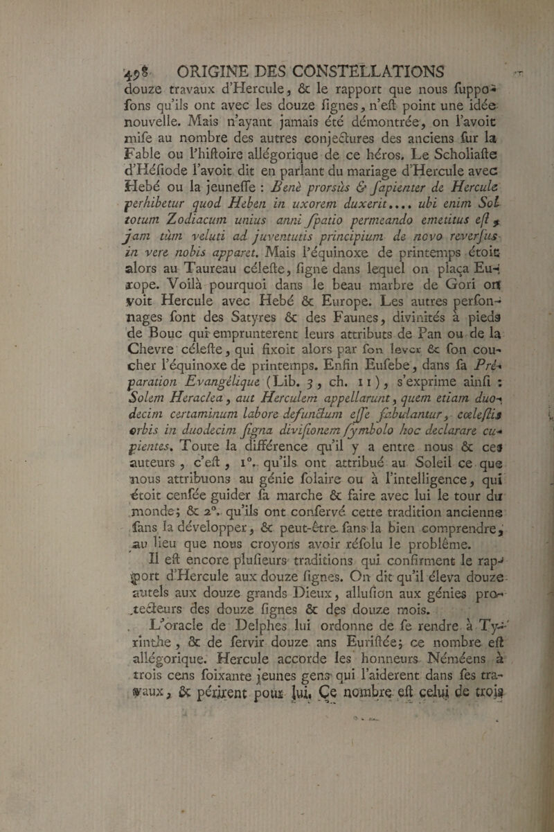 douze travaux d’Hercule, & le rapport que nous fuppo^ fons qu'ils ont avec les douze lignes, n'eft- point une idée nouvelle. Mais n'ayant jamais été démontrée, on l’avoit niife au nombre des autres conjeélures des anciens fur la Fable ou Phiftoire allégorique de ce héros. Le Scholiafte d’Héfiode l’avoit dit en parlant du mariage d’Hercule avec Flebé ou la jeunefle : Bmè prorsùs & fapicnur de Hercule ' fperhibetur quod Hehen in uxorem duxerit,,,* uhi enim Sol totum Zodiacum unius anni /patio permeando emetitus e(l ^ jani tàin veluti ad juvemutis principium de ncvo reverfuS' in vere nobis apparet. Mais l’équinoxe de printemps étoic alors au Taureau céiefte, figne dans lequel on plaça Eu-* arope. Voilà pourquoi dans le beau marbre de Gori on voit Hercule avec Hebé & Europe. Les autres perfon-^ nages font des Satyres ôc des Faunes, divinités à pieds de Bouc qur empruntèrent leurs attributs de Pan ou de la Chevre célefte, qui fixoit alors par fon lever 6c fon cou¬ cher Féquinoxe de printemps. Enfin Eufebe, dans fa Pré^ paration Evangélique ( Lib. 5 , ch. 11 ), s’exprime ainfi : Solem Heraclea, aut Herculem appellarunt, quem etiam duo-*, àecim certaminum labore defunBujn ejfe fiibuianturcœleflis erbis in duodecim figna divi/onem fymbolo hoc declarare cu^ pientes. Toute la différence qu’il y a entre nous & ceü auteurs 5 c’efi:, iV qu’ils ont attribué au Soleil ce que nous attribuons au génie folaire ou à l’intelligence, qui ■étoit cenfée guider fa marche & faire avec lui le tour du monde; ôc 2°. qu’ils ont confervé cette tradition ancienne ' fans la développer, ôc peut-être fans la bien compreixlre,' au lieu que nous croyons avoir réfolu le problème. Il eft encore piufieurs traditions qui confirment le rap-^ v^ort d’Hercule aux douze fignes. On dit qu’il éleva douze- autels aux douze grands Dieux, allufion aux génies pre- ^teèleurs des douze fignes ôc dçs douze mois. L’’oracle de Delphes lui ordonne de fe rendre à Ty--' rînthe , ôc de fervir douze ans Euriftée; ce nombre efî allégorique. Hercule accorde les honneurs- Néméens à trois cens foixante jeunes genjr qui l’aiderent dans fes tra¬ vaux, ôt périrent pour luij Ce nombre eff celui de tro,U