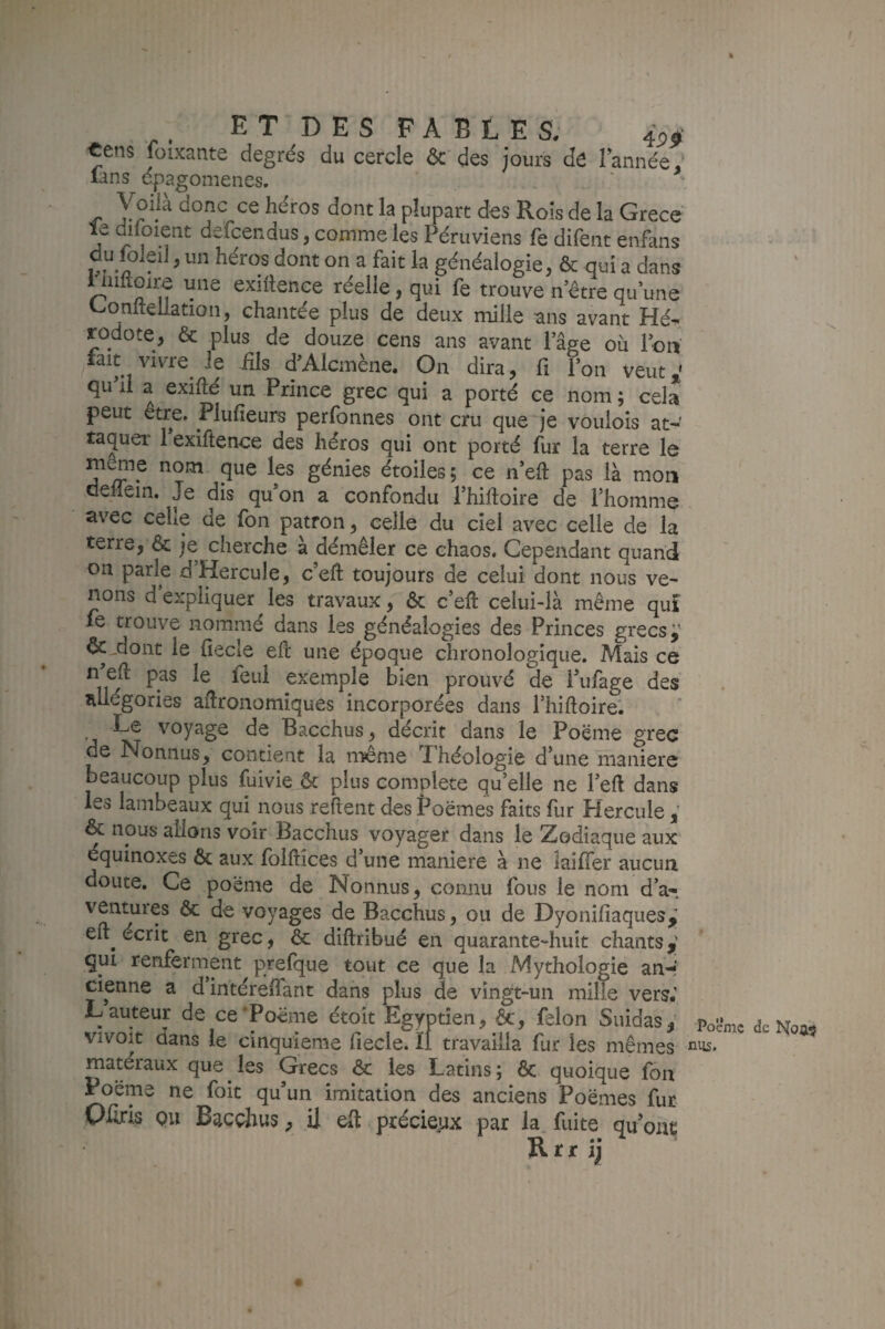 % E T D E s F A B L E s, 45- «ens foixante degrés du cercle & des jours dë Tannée, lans epagomenes. Voiià donc ce héros dont la plupart des Roîs de la Grece' le diioient defcendus, comme les Péruviens fe difent enfans du fo.eiJ, un héros dont on a fait la généalogie, & qui a dans uiiltoire une exigence réelle, qui fe trouve n’être qu une '-onltellation, chantée plus de deux mille ans avant rodote, & plus de douze cens ans avant l’âge ou loti lait vivre le Ms d^Alcmène. On dira, fi l’on veut,' qu il a exifté un Prince grec qui a porté ce nom; cela peut être. Plufieurs perfonnes ont cru que'je voulois at- taquer 1 exiftence des héros qui ont porté fur la terre le ni^e nom que les génies étoiles; ce n’eft pas là mon deifein. Je dis qu’on a confondu l’hiftoire de l’homme avec celle de fon patron, celle du ciel avec celle de la terre, & je cherche à démêler ce chaos. Cependant quand on parle d’Hercule, c’efl: toujours de celui dont nous ve¬ nons d’expliquer les travaux, ôc c’eft celui-là même qui le trouve nommé dans les généalogies des Princes grecs j' Ôc^dont le fiecle efc une époque chronologique. Mais ce n eft pas le feu! exemple bien prouvé de i’ufage des allégories aiJronomîques incorporées dans l’hiftoire*. Le voyage de Bacchus, décrit dans le Poëme grec de Nonnus, contient la n^me Théologie d’une maniéré beaucoup plus fuivie ôc plus complété qu’elle ne l’eft dans les lambeaux qui nous reftent des Poëmes faits fur Plercule & nous allons voir Bacchus voyager dans le Zodiaque aux équinoxes & aux folftîces d’une maniéré à ne îaiffer aucun doute. Ce poëme de Nonnus, connu fous le nom d’a^ ventures & de voyages de Bacchus, ou de Dyonifiaques,' efl:^ écrit en grec, Ôc diftribué en quarante-huit chants,' qui renfernient prefque tout ce que la Mythologie an-* cienne a d intéreffant dans plus de vingt-un mille vers.’ L auteur de ce‘Poëme étoit Egyptien, ôc, félon Suidas, vivoit dans le cinquième fiecle. ïi travailla fur les mêmes matéraux que ^ les Grecs ôc les Latins ; ôc quoique fon Poëme ne foit qu’un imitation des anciens Poëmes fur Ofiris ou Bacchus, il eit préciejjx par la. fuite qu onç Rrr ij Poème de ni;s.