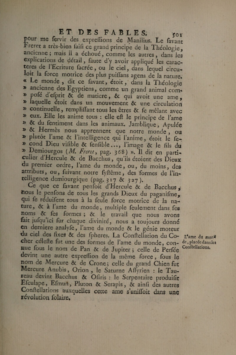 E T D E s FABLES. yoi pour me fervir des exprelTioiis de Manilius. Le favant Freret a très-bien faifi ce grand principe de la Théologie, ancienne ; mais il a échoué, comme les autres, dans les explications de détail, faute d’y avoir appliqué les carac¬ tères de l’Ecriture facrée, ou le ciel, dans lequel circu- loit la force motrice des plus puilTans agens de la nature.' « Le monde , dit ce (avant, étoit,' dans la Théologie ancienne des Egyptiens, comme un grand animal co^-. » pofé d’efprit & de matière, & qui avoit une ame, » laquelle étoit dans un mouvement & une circulation » continuelle, rempliffant tous les êtres & fe mêlant avec » eux. Elle les anime tous : elle eft le principe de l’ame » & du fentiment dans les animaux. Jamblique, Apulée » & Hermès nous apprennent que notre monde , ou » plutôt l’ame & l’intelligence qui l’anime, étoit le fe- » cond Dieu vifible & fenfiblel’image & le fils du » Demiourgos (M Fnr&t, pag. 368) ». Il dit en parti¬ culier d Hercule & de Bacchus, qu’ils étoient des Dieux du premier ordre, lame du monde, ou, du moins, des attributs, ou, fuivant notre fyftême, des formes de l’in¬ telligence demiourgique (pag. 317 ôc 327). Ce que ce favant penfok d’Hercule & de Bacchus,' tious le penfons de tous les grands Dieux du paganifme, qui fe réduifent tous à la feule force motrice de la na¬ ture, & a lame du monde, multiple feulement dans fes noms & (es formes ; & le travail que nous avons fait julqu ici (lir cnaque divinité, nous a toujours donné en derniere analyfe, lame du monde & le génie moteur du ciel des fixes ôc des fpheres. La Conftellation du Co- L'amc <îu mons cher célefte fut une des formes de l’ame du monde, con- «îsjpJacée dans les nue fous le nom de Pan & de Jupiter ; celle de Perfée devint une autre exprefiion de la même force, fous le nom de Mercure & de Crone; celle du grand Chien fut Mercure Anubis, Orion , le Saturne AfTyrien : le Tau¬ reau devint Bacchus & Ofiris : le Serpentaire produific Efculape, Efmun, Pluton & Serapis, & ainfi des autres Confiellations auxquelles cette ame s’uniiToit dans une révolution folaire.