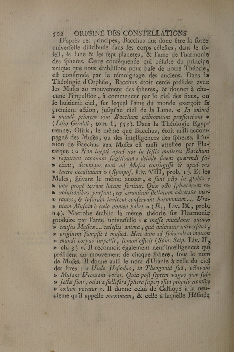 D’après ces principes, Bacchus dut donc être la force univerfelle diUribuée dans les corps céleftes, dans le fo»- leil, la lune & les fept planètes, ôc i’ame de rharmonie des fphefes. Cette conféquence qui réfulte du principe unique que nous établilTons pour bafe de notre Théorie, eft confirmée par le témoignage des anciens. Dans la Théologie d’Orphée, Bacchus étoit cenfé préfider avec les Mufes au mouvement des fpheres, & donner à cha-^ eune rimpulfion, à commencer par le ciel des fixes, ou ie huitième ciel, fur lequel famé du monde exercoit fa' première aStion, jufqu’au ciel de là Lune, ce In animd >> miindi priorem vun Bacchiim eribromium pmficiebant » {Lilio Giraldi, tom. ï, 5:33). Dans la Théologie Egyp-' tienne, Ofiris, le même que Bacchus, étoit auffi accon> pagné des Mufes, pu des intelligences des fpheres. L^u- nion de Bacchus' aux Mufes eft au/îi atteft’ée par Plu¬ tarque :,a Non ineptè apud nos in fiflis tnulures JBcicchuirt » requirunt tanquam fûgüivum} deinde finem queerendi fa^ » ciwit ^ dicunique eum ad Mufas conjligiffe & apud cas^ 5> latzri occultatum » [Sympof, Liv. ‘VIII, prob. i ), Et le$ Mules, fuivant le même auteur, « funi peto in globis Sfc una propè ttrram locum fortitur, Quæ oclo fphærarum le voliitionibus pre^funt ^ cep errantium fldlamm adversùs iner-^ *) rantes ^ & ipfarur.i invieem confervant harmoniam, * * Ura-^ » niani Mufam è ccelo nomen hahet » ( Ib,, Liv, IX, prob,' 114). Macrobe établie la même théorie Tur rharmonie^ produite par Tame univerfelle : « inejje mundanæ animcc- » caufas Mujîcæ,,,, cœleflis anima , quà animatur imiverjitas , » origiîum fumpfît è mufied. Hccc dum ad fphceralem motunz ï> mundi corpus impellit^ fonum'eÿicit {Som. Scip, Liv. II^ » ch. 3 ) ». Il reconnoît également neuf intelligences qui préfident au mouvement de chaque fphere, fous le nom de Mufes. Il donne aufii le nom d’Uranie à celle du ciel des fixes : « Unde Hcjiodas ^ in Tluogonià fud^ oclavam v> Mufam Uraniam vocat. Quia pofi feptem vagas quee fub- » Je^æ funt, oBava fldlifzra jpherajuperpojtta proprio nomins- cœlum vocatur ». 11 donne celui de Galiiope à la neu¬ vième qu’il appelle maximum^ &c celle à laquelle Pléfiode