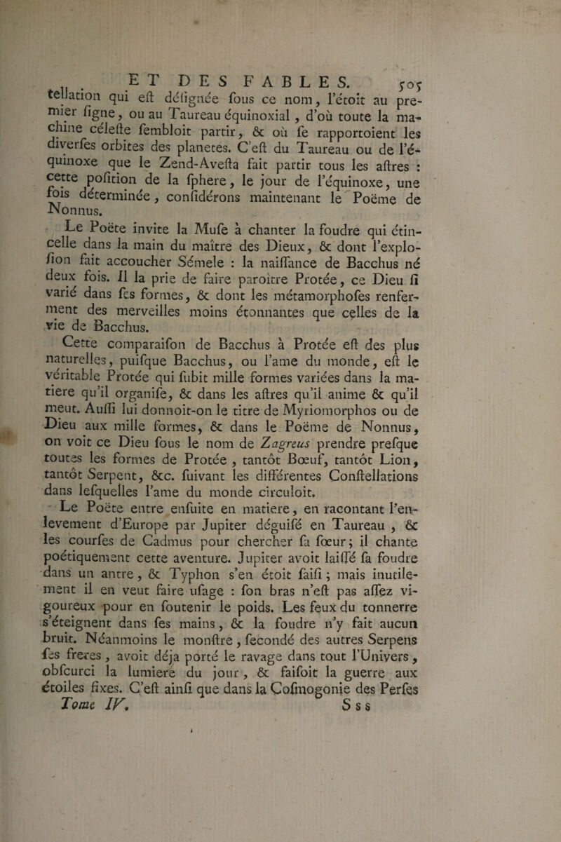 tellation qui eft dcligride fous ce nom, l’e'toît au pre¬ mier figne, ou au Taureau équinoxial , d’où toute la ma* chine celelle fembloit partir, & où fe rapportoient les diverles orbites des planètes. C’eft du Taureau ou de l’é¬ quinoxe que le Zend-Avefla fait partir tous les aftres : cette pofition de la fphere, le jour de l’équinoxe, une ^is déterminée, confidérons maintenant le Poëme de Nonnus. 1 Le Poëte invite la Mufe à chanter la foudre qui étin¬ celle dans la main du maître des Dieux, & dont l’explo- fion fait accoucher Sémele : la naiffance de Bacchus né deux fois. J1 la prie de faire paroître Protée, ce Dieu lî varié dans fcs formes, Ôc dont les métamorphofes renfer¬ ment des merveilles moins étonnantes que celles de la vie de Bacchus. Cette comparaifon de Bacchus à Protée eft des plus naturelles, puifque Bacchus, ou l’ame du monde, eft le véritable Protée qui fubit mille formes variées dans la ma¬ tière qu’il organife, & dans les aftres qu’il anime & qu’il meut. Aufti lui donnoit-on le titre de Myriomorphos ou de Dieu aux mille formes, & dans le Poëme de Nonnus, on voit ce Dieu fous le nom de Zagnus prendre prefque toutes les formes de Protée , tantôt Bœuf, tantôt Lion, tantôt vSerpent, ôcc. fuivant les différentes Conftellations dans lefquelles l’ame du monde circuloit, ' Le Poëte entre enfuite en matière, en racontant Pen- levement d’Europe par Jupiter déguifé en Taureau , ôc les courfes de Cadmus pour chercher fa fœur; il chante poétiquement cette aventure. Jupiter avoir lailfé fa foudre •dans un antre, ôc Typhon s’en étoit fàiff ; mais inutile¬ ment il en veut faire ufage : fon bras n’eft pas aflez vi¬ goureux pour en foutenir le poids. Les feux du tonnerre s’éteignent dans fes mains, 6c la foudre n’y fait aucun bruit. Néanmoins le monftre , fécondé des autres Serpens fes fre^ res, avoit déjà porté le ravage dans tout l’Univers, obfcurci la lumière du jour, ôc faifoit la guerre aux étoiles fixes. G’eft ainfi que dans la Cofmogonie des Perfes Tome S s s