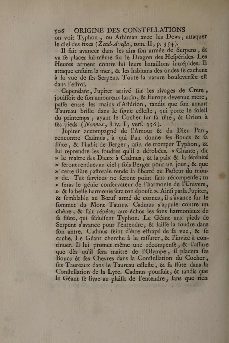 on voit Typhon , ou Arhiman avec les Dews, attaquef le ciel des fixes (Zend-Avefla, tom. Il, p. 3^4)» Il fait avancer dans les airs fon armée de Serpens, & va fe placer lui-même fur le Dragon des Hefpérides. Les Heures arment contre lui leurs bataillons intrépides. Il attaque enfuite la mer, & les habitans des ondes fe cachent à la vue de fes Serpens. Toute la nature bouleverfée eft dans reffroî. Cependant, Jupiter arrivé fur les rivages de Crete , jouiffoit de fon amoureux larcin, ôc Europe devenue mere, paffe entre les mains d’Aftérion, tandis que fon amant * Taureau brille dans le fignè célefte , qui porte le foleil du printemps , ayant le Cocher fur fa tête, ôc Orion à fes pieds ( Nonnus, Liv. I, verf. 3^6'). Jupiter accompagné de l’Amour ôc du Dieu Pan, rencontre Cadmus , à qui Pan donne fes Boucs ôc fa flûte, ôc l’habit de Berger , afin de tromper Typhon, ôc lui reprendre les foudres qu’il a dérobées. « Chante, dit » le maître des Dieux à Cadmus, ôc la paix ôc la férénité » feront rendues au ciel ; fois Berger pour un jour, ôc que cette flûte paftorale rende la liberté au P'afteur du mon- » de. Tes fervices ne feront point fans récompenfe ; tu » feras le génie confervateur de l’harmonie de l’Univers, » ôc la belle harmonie fera ton époufe ». Ainfi parla Jupiter, ôc femblable au Bœuf armé de cornes, il s’avance fur le fommet du Mont Taurus. Cadmus s’appuie contre un chêne, ôc fait répéter aux échos les fons harmonieux de fa flûte, qui féduifent Typhon. Le Géant aux pieds de Serpent s’avance pour l’entendre, ôc laiffe la foudre dans Ton antre. Cadmus feint d’être effrayé de fa vue, ôc fe cache. Le Géant cherche à le raffurer, ôc l’invite à con¬ tinuer. Il lui promet.même une récompenfe, ôc i’affure que dès qu’il fera maître de l’Olympe, il placera fes 'Boucs ôc fes Chevres dans la Conflellation du Cocher , fes Taureaux dans le Taureau célefte, ôc fa flûte dans la Conftellation de la Lyre. Cadmus pourfuit, ôc tandis que le Géant fe livre au plaifir de l’entendre, fans que rien