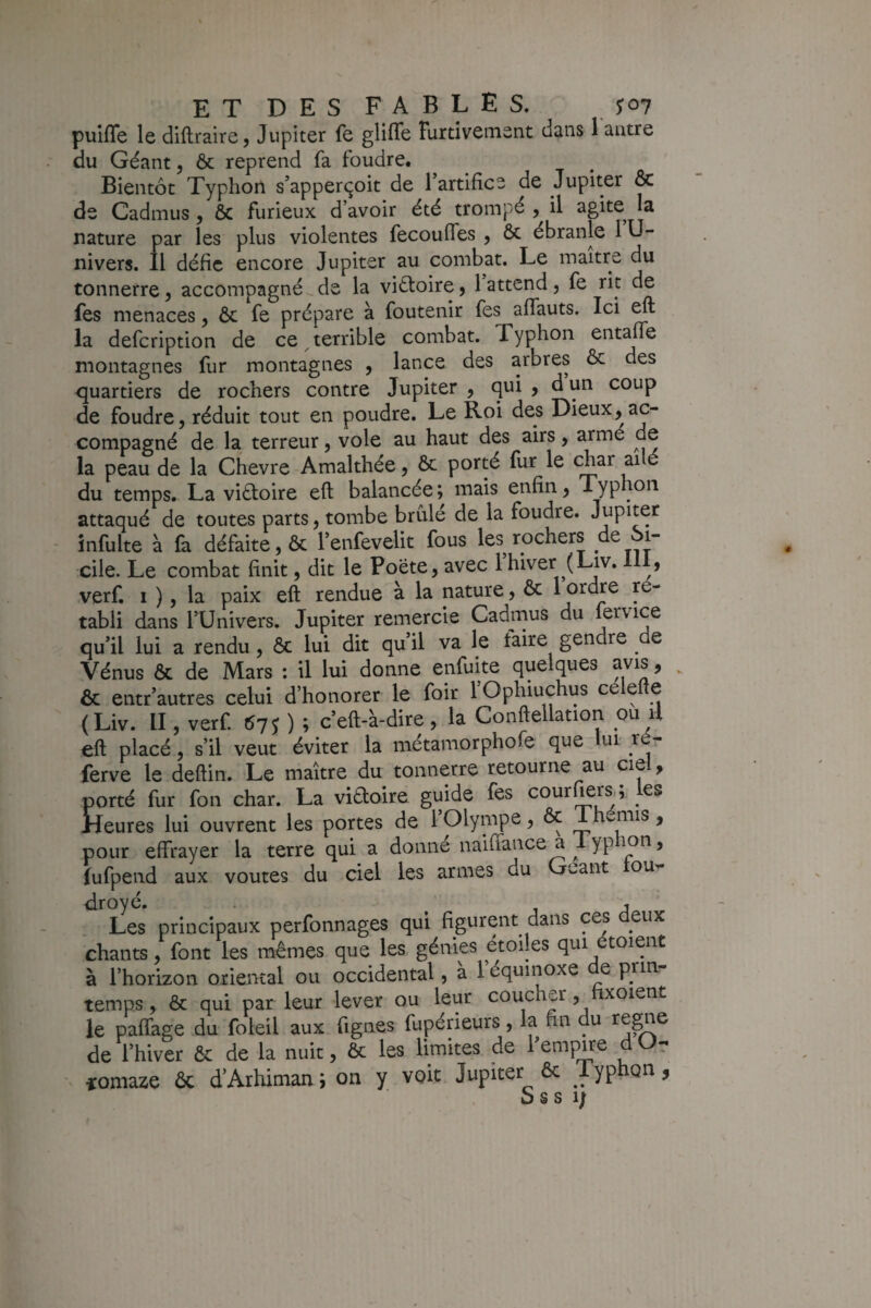 puifle le diftraire, Jupiter fe glifle Furtivement dans 1 antre du Géant, ôc reprend fa foudre. Bientôt Typhon s’apperçoit de 1 artifice de Jupiter & de Cadmus, ôc furieux d’avoir été trompé , il agite^ la nature par les plus violentes fecouffes , ôc ébranle 1U- nivers. fl défie encore Jupiter au combat. Le maître du tonnerre, accompagné de la victoire $ 1 attend, fe rit de fes menaces, Ôc fe prépare à foutenir fes aflauts. Ici ^ la defeription de ce ^terrible combat. Typhon entaffe montagnes fur montagnes , lance des arbres ôc des <]uartiers de rochers contre Jupiter j qui , d un coup de foudre, réduit tout en poudre. Le Roi des Dieux, ac¬ compagné de la terreur, vole au haut des airs, armé de la peau de la Chevre Amalthée, Ôc porté fur le t^ar ai é du temps. La viéloire eft balancée ; mais enfin, Typhon attaqué de toutes parts, tombe brûlé de la foudre. Jupiter - infulte à fa défaite, ôc l’enfevelit fous les rochers de Si¬ cile. Le combat finit, dit le Poete, avec 1 hiver (Liv. , verfi I ), la paix eft rendue a la nature, ôc 1 ordre r tabli dans l’Univers. Jupiter remercie Cadmus du lervice qu’il lui a rendu, ôc lui dit qu’il va le taire gendre e Vénus ôc de Mars ; il lui donne enfuite quelques avis, ^ ôc entr’autres celui d’honorer le foir l’Ophiuchus célefte (Liv. II, verf. tSyy ) ; c’eft-à-dire, la Conftellation ou il eft placé, s’il veut éviter la métamorphofe que lui- _ré- (erve le deftin. Le maître du tonnerre retourne au cie , porté fur fon char. La viaoire guide fes cour^rs,; les Heures lui ouvrent les portes de l’Olympe, Ôc 1 hemis, pour effrayer la terre qui a donné naiffance a 1 yphon, fufpend aux voûtes du ciel les armes du Géant ou^ droyé. . ^ j ^ Les principaux perfonnages qui figurent dans ces ^ u chants, font les mêmes que les génies étoiles qui étoient à l’horizon oriental ou occidental, a 1 équinoxe e prin temps, ôc qui par leur lever ou leur coucher, xoient le paffage du foleil aux figues fupérieurs, la fin du régné de l’hiver ôc de la nuit, ôc les limites de f em][^e d r ^ îomaze ôc d’Arhiman ; on y voit Jupiter ôc Lyphon,