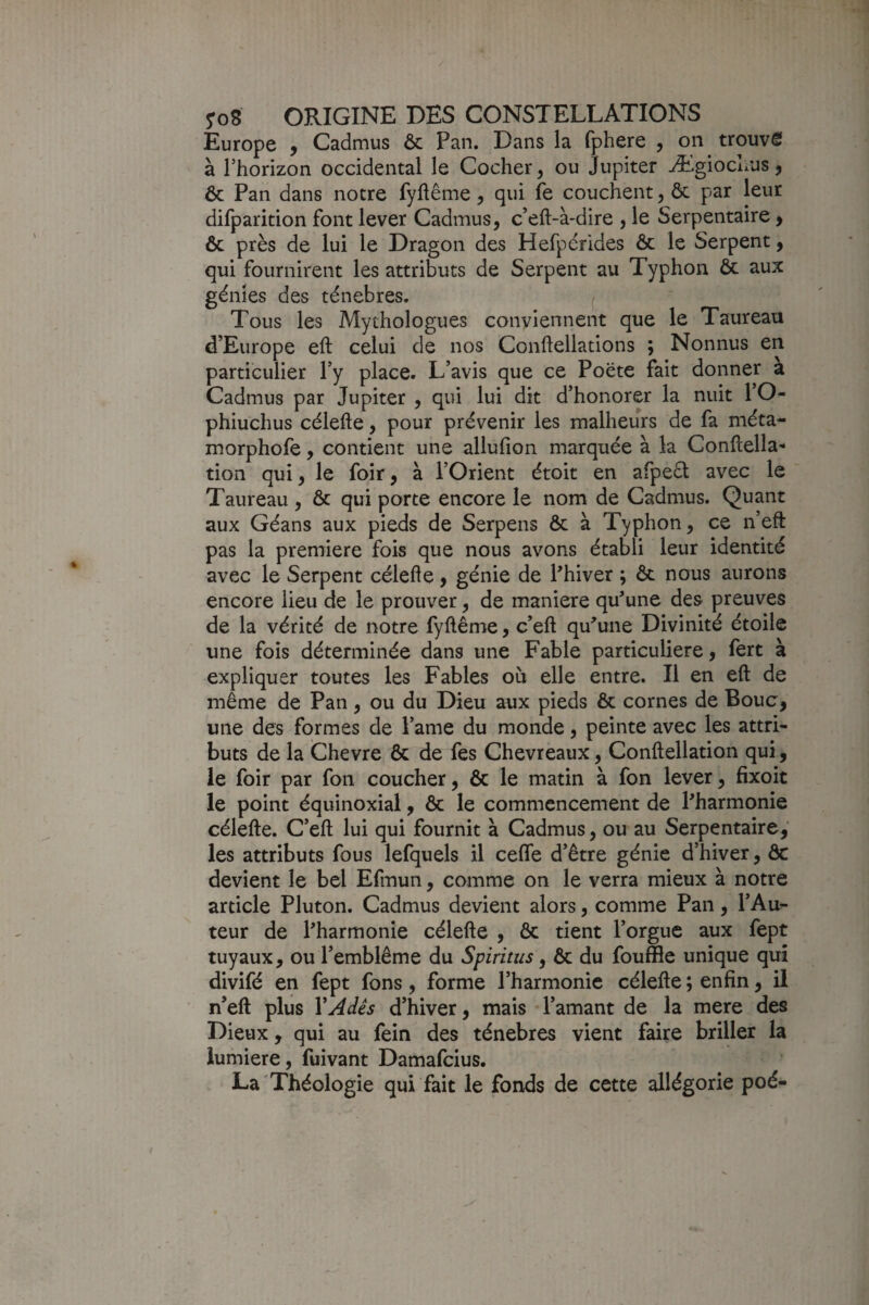 Europe y Cadmus ôc Pan. Dans la fphere , on trouvé à l’horizon occidental le Cocher, ou Jupiter Ægiochus, ôc Pan dans notre fyftême, qui fe couchent, ôc par leur difparition font lever Cadmus, c’eft-à-dire , le Serpentaire, Ôc près de lui le Dragon des Hefpérides ôc le Serpent, qui fournirent les attributs de Serpent au Typhon & aux génies des ténèbres. ^ Tous les Mythologues conviennent que le Taureau d’Europe eft celui de nos Conflellations ; Nonnus en particulier l’y place. L’avis que ce Poëte fait donner a Cadmus par Jupiter , qui lui dit d’honorer la nuit l’O- phiuchus célefte, pour prévenir les malheurs de fa méta- morphofe, contient une allufion marquée à la ConHella- tion qui, le foir, à l’Orient étoit en arpeéi; avec le Taureau, ôc qui porte encore le nom de Cadmus. Quant aux Géans aux pieds de Serpens ôc à Typhon, ce n’eft pas la première fois que nous avons établi leur identité avec le Serpent célefte, génie de Phiver ; Ôc nous aurons encore lieu de le prouver, de maniéré qu'une des preuves de la vérité de notre fyftême, c’eft qu'une Divinité étoile une fois déterminée dans une Fable particulière, fert à expliquer toutes les Fables où elle entre. Il en eft de même de Pan, ou du Dieu aux pieds ôc cornes de Bouc, une des formes de l’ame du monde, peinte avec les attri¬ buts de la Chevre ôc de fes Chevreaux, Conftellation qui, le foir par fon coucher, ôc le matin à fon lever, fixoit le point équinoxial, ôc le commencement de l'harmonie célefte. C’eft lui qui fournit à Cadmus, ou au Serpentaire, les attributs fous lefquels il celle d’être génie d’hiver, ôc devient le bel Efmun, comme on le verra mieux à notre article Pluton. Cadmus devient alors, comme Pan, l’Au¬ teur de l'harmonie célefte , ôc tient l’orgue aux fept tuyaux, ou l’emblème du Spiritus, ôc du fouffle unique qui divifé en fept fons, forme l’harmonie célefte ; enfin, il n’eft plus VAdês d’hiver, mais l’amant de la mere des Dieux, qui au fein des ténèbres vient faire briller la lumière, fuivant Damafeius. La Théologie qui fait le fonds de cette allégorie poé-