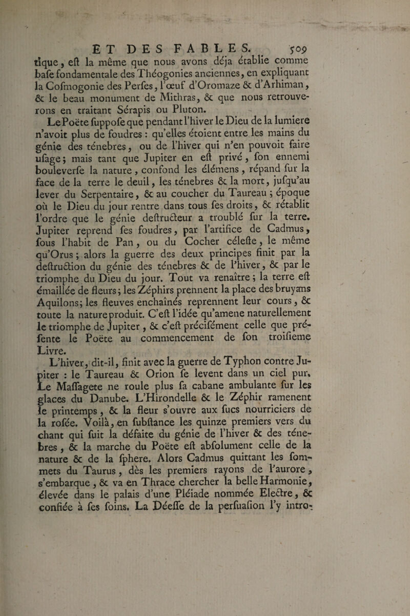 tîque, eft la même que nous avons déjà établie comme bafe fondamentale des Théogonies anciennes, en expliquant la Cofmogonie des Perfes, Tceuf d’Oromaze & d Arhiman, & le beau monument de Mithras, ôc que nous retrouve¬ rons en traitant Sérapis ou Pluton. LePoëte fuppofe que pendant l’hiver le Dieu de la lumière n’avoit plus de foudres : qu’elles étoient entre les mains du génie des ténèbres, ou de l’hiver qui n^en pouvoir faire ufage ; mais tant que Jupiter en eft privé, fon ennemi bouleverfe la nature, confond les éiémens, répand fur la face de la terre le deuil, les ténèbres ôc la mort, jufqu'au lever du Serpentaire, Ôc au coucher du Taureau ; époque où le Dieu du jour rentre dans tous fes droits, ôc rétablit l’ordre que le génie deftruéteur a troublé fur la terre. Jupiter reprend fes foudres, par l’artifice de Cadmus j fous l’habit de Pan, ou du Cocher célefte, le même qu’Orus ; alors la guerre des deux principes finit par la deftruôlion du génie des ténèbres ôc de l’hiver, ôc par le triomphe du Dieu du jour. Tout va renaître; la terre eft émaillée de fleurs ; les Zéphirs prennent la place des bruyans Aquilons; les fleuves enchaînés reprennent leur cours, ôc toute la nature produit. C’eft l’idée qu’amene naturellement le triomphe de Jupiter, ôc c’eft précifément celle que pré¬ fente le Poëte au commencement de fon troifieme Livre. L’hiver, dit-il, finit avec la guerre de Typhon contre Ju¬ piter : le Taureau ôc Orion fe lèvent dans un ciel pur. Le Maflagete ne roule plus fa cabane ambulante fur les glaces du Danube. L’Hirondelle ôc le Zéphir ramènent le printemps, ôc la fleur s’ouvre aux fucs nourriciers de la rofée. Voilà, en fubftance les quinze premiers vers du chant qui fuit la défaite du génie de l’hiver 6c des ténè¬ bres , ôc la marche du Poëte eft abfolument celle de la nature ôc de la fphere. Alors Cadmus quittant les fom- mets du Taurus, dès les premiers rayons de l’aurore, s’embarque , ôc va en Thrace chercher la belle Harmonie, élevée dans le palais d’une Pléiade nommée Eleôlre, & confiée à fes foins. La Déeffe de la perfuafion l’y intro-