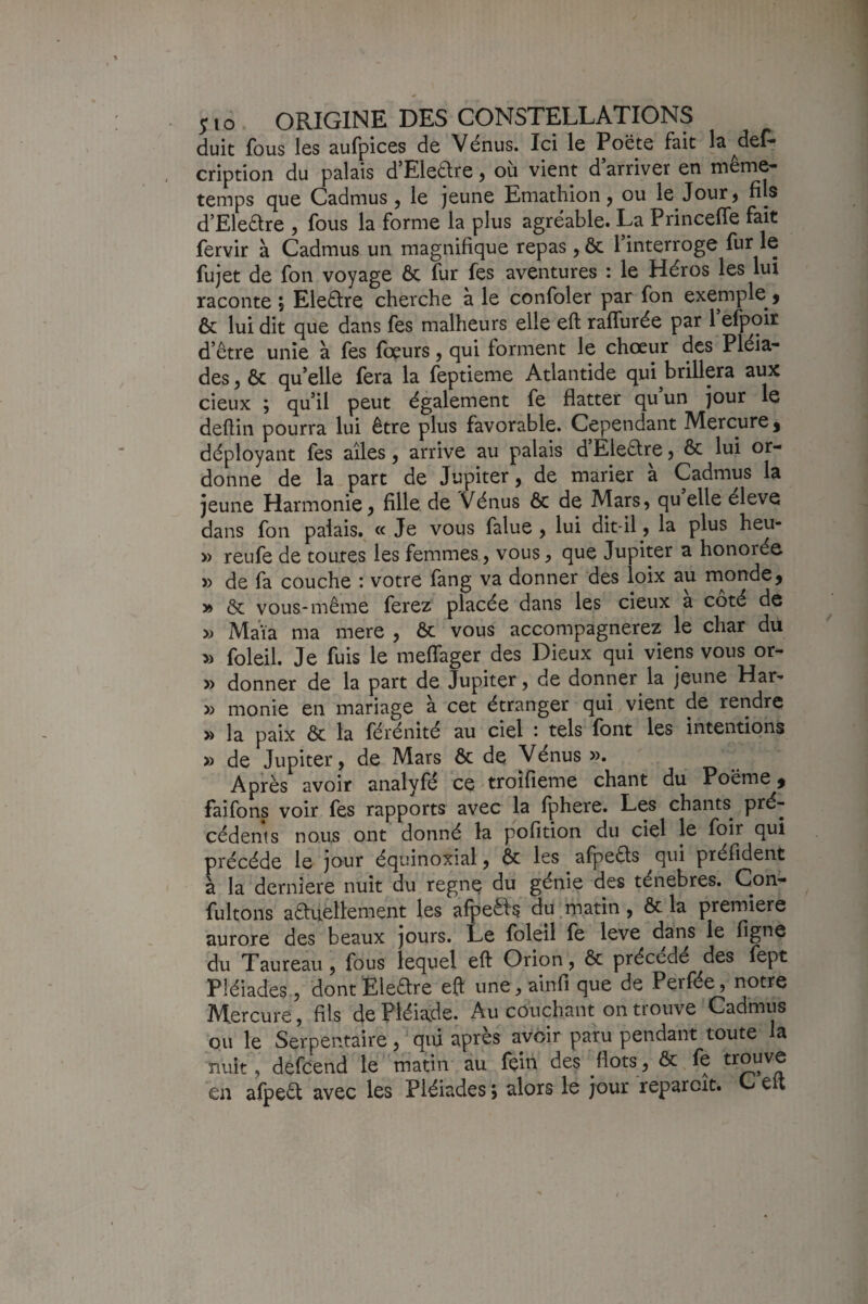 duit fous les aufpices de Vénus. Ici le Poëte fait la^def- cription du palais d’Eledre, où vient d arriver en même- temps cjue Cadmus , le jeune Emathion y ou le Jour^ fils d’Eleêtre , fous la forme la plus agréable. La Princeffe fait fervir à Cadmus un magnifique repas, ôc l interroge ^ fujet de fon voyage ôc fur fes aventures : le Héros les lui raconte j Eleétre cherche à le confoler par fon exemple j & lui dit que dans fes malheurs elle eft raflùrée par 1 efpoir d etre unie à fes fœurs, qui forment le chœur des Pléia¬ des J ôc qu’elle fera la feptieme Atlantide qui brillera aux deux ; qu’il peut également fe flatter qu’un jour le deflin pourra lui être plus favorable. Cependant Mercure j déployant fes ailes, arrive au palais d’Eleêtre, ôc lui or¬ donne de la part de Jupiter, de marier à Cadmus la jeune Harmonie, fille de Vénus ôc de Mars, qu elle éleve dans fon palais. « Je vous falue , lui dit-il, la plus heu- » reufe de toutes les femmes, vous, que Jupiter a honorée » de fa couche : votre fang va donner des loix au rnonde, » ôc vous-même ferez placée dans les deux a coté de » Maïa ma mere , ôc vous accompagnerez le char du » foleil. Je fuis le meflager des Dieux qui viens vous or- » donner de la part de Jupiter, de donner la jeune Har-» » monie en mariage à cet étranger qui vient de rendre » la paix ôc la férénité au ciel : tels font les intentions » de Jupiter, de Mars ôc de Vénus ». Après avoir analyfé ce troîfieme chant du Poëme j faifons voir fes rapports avec la fphere. Les chants^ pré¬ cédents nous ont donné la pofition du ciel le foir qui précédé le jour équinoxial, ôc les afpeêls qui préfident à la dernîere nuit du regnç du génie des ténèbres. Con- fultons aftuellement les afpeèfs du,matin, ôc la première aurore des beaux jours. Le foleil fe leve dans le figne du Taureau, fous lequel eft Orion, ôc précédé des fept Pléiades , dontEleare eft une,ainfi que de Perfée, notre Mercure, fils de Pléiade. Au couchant on trouve Cadmus ou le Serpentaire, qui après avoir paru pendant toute la nuit, defcend le matin au fçin des flots, ôc fe ««uv^ en afpea avec les Pléiades ; alors le jour reparaît. C elt