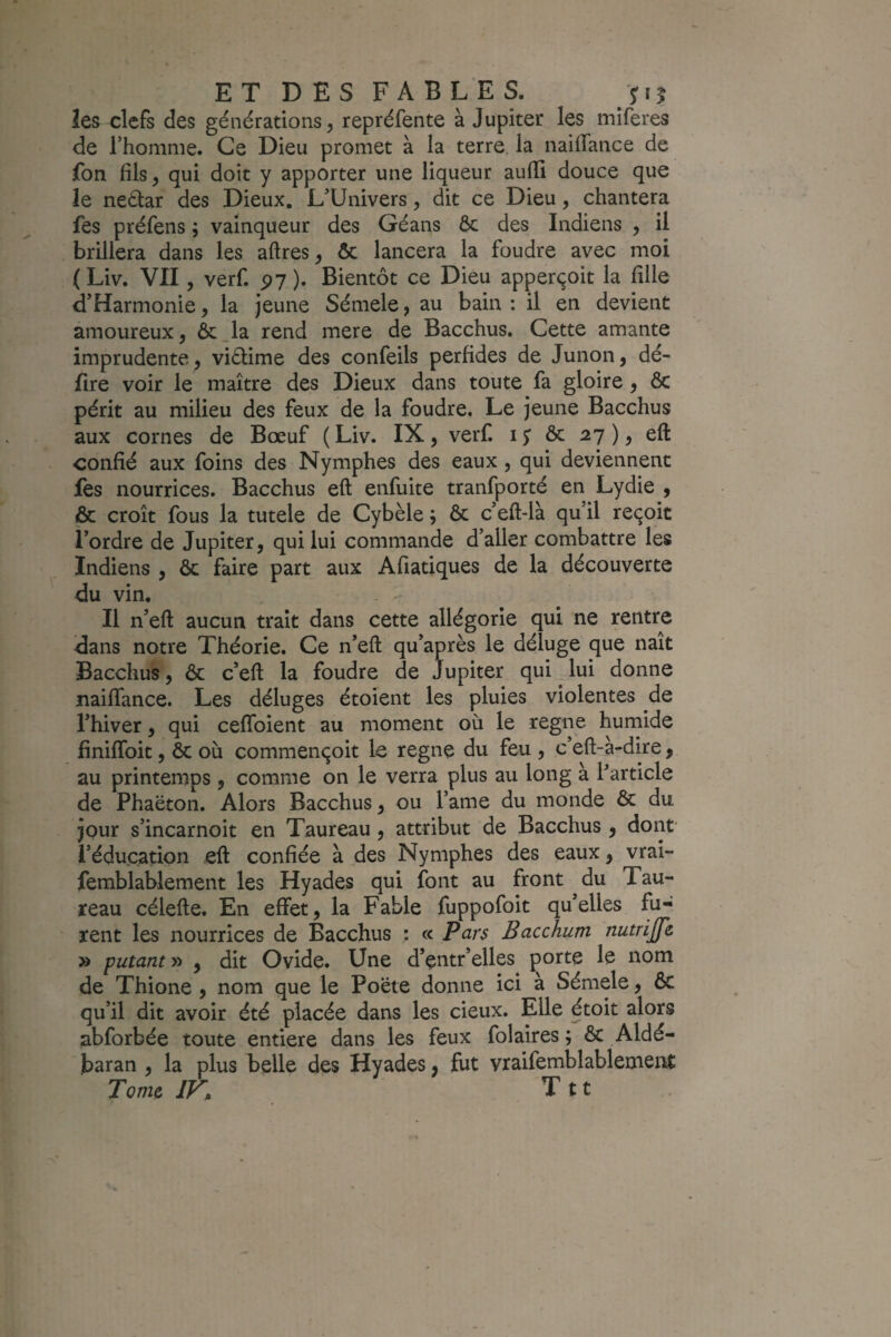 les clefs des générations, repréfente à Jupiter les miferes de l’homme. Ce Dieu promet à la terre la naiffance de fon fils, qui doit y apporter une liqueur aufii douce que le neâar des Dieux. L’Univers, dit ce Dieu, chantera fes préfens 5 vainqueur des Géans ôc des Indiens , il brillera dans les aftres, ôc lancera la foudre avec moi ( Liv. VII, verf. py ). Bientôt ce Dieu apperçoit la fille d’Harmonie, la jeune Sémele, au bain : il en devient amoureux, &;_la rend mere de Bacchus. Cette amante imprudente, viélime des confeils perfides de Junon, dé¬ lire voir le maître des Dieux dans toute fa gloire , Ôc périt au milieu des feux de la foudre. Le jeune Bacchus aux cornes de Bœuf ( Liv. IX, verf. 1$ ôc ), eft confié aux foins des Nymphes des eaux, qui deviennent fes nourrices. Bacchus eft enfuite tranfporté en Lydie , & croît fous la tutele de Cybèle ; ôc c’eft-là qu’il reçoit l’ordre de Jupiter, qui lui commande d’aller combattre les Indiens , ôc faire part aux Afiatiques de la découverte du vin. Il n’eft aucun trait dans cette allégorie qui ne rentre dans notre Théorie. Ce n’eft qu’après le déluge que naît Bacchus, ôc c’eft la foudre de Jupiter qui lui donne naiftance. Les déluges étoient les pluies violentes de l’hiver, qui ceflbient au moment où le régné humide finilToit, ôc où commençoit le régné du feu , c’eft-à-dire, au printemps, comme on le verra plus au long à Particle de Phaëton. Alors Bacchus, ou l’ame du monde ôc du jour s’incarnoit en Taureau , attribut de Bacchus , dont l’éducation eft confiée à des Nymphes des eaux, vrai- femblablement les Hyades qui font au front du Tau¬ reau célefte. En effet, la Fable fuppofoit qu’elles fu¬ rent les nourrices de Bacchus : « Pars Bacchum nutrijfe » putanty> , dit Ovide. Une d’entr’elles çorte le nom de Thione , nom que le Poëte donne ici à Sémele, ôc qu’il dit avoir été placée dans les deux. Elle étoit alors abforbée toute entière dans les feux folaires ; ôc Aldé- baran , la plus belle des Hyades, fut vraifemblablement Tome IK T11 .