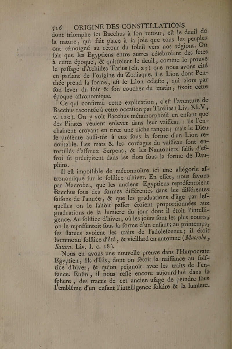 dont triomphe ici Bacchus a fon retour, eft le deui ^ la nature, qui fait place à la joie que tous les ont témoigné au retour du foleil vers nos régions. fait que les Egyptiens entre autres célébroient des tetes à cette époque, 6c quittoient le deuil, comme le prouve le paffage d’Achilles Tatius(ch. 23) que nous avons cité en parlant de Porigine du Zodiaque. Le Lion dont en thée prend la forme, eft le Lion célefte , qui alors par fon lever du foir & fon coucher du matin, fixoït cette époque aftronomique. . Ce qui confirme cette explication, c’eft 1 aventure de Bacchus racontée à cette occafion par Tiréfias (Liv. j V. i2o). On y voit Bacchus métamorphofé ea enfant que des- Pirates veulent enlever dans leur vaifteau : ils l^’^” chaînent croyant en tirer une riche rançon ; mais le Dieu> fe préfente auffi-tôt à eux fous la forme d un Lion re¬ doutable. Les mats ôc les cordages du vaifteau font en¬ tortillés d’aftreux Serpens, ôc les Nautoniers faiiisdet- froi fe précipitent dans les flots fous la forme de Dau- phins. . iw • r Il eft impoftible de méconnoître ici une allégorie al- tronomique fur le folftice d hiver. En effet, nous favons- par Macrobe, que les anciens Egyptiens repréientoient. Bacchus fous des formes différentes dans les différentes faifons'de l’année, ôc que les graduations dage par le- quelles on le faifoit paffer étoient proportionnées aux graduations de la lumière du jour dont il étoit 1 inte h- gence. Au folftice d’hiver, où les jours font les plus courts,, on le repréfentoit fous la forme d’un enfant ; au printemps,, fes ftatues avoient les traits de 1 adolefcence ; il étoit homme au folftice d’été, ôc vieillard en automne [Macrobe y Saturn, Liv. I. c. 18 ). Nous en avons une nouvelle preuve dans 1 Harpocra^ Egyptien, fils fflfis, dont on fêtoit la naiftance au fo f- tice d’hiver, ôc qu’on peignoit avec les traits de 1 en¬ fance. Enfin , il nous refte encore aujourd’hui dans la- fphere , des traces de cet ancien ufage de peindre fous i’emblême d’un enfant l’intelligence folaire ôc la lumière»